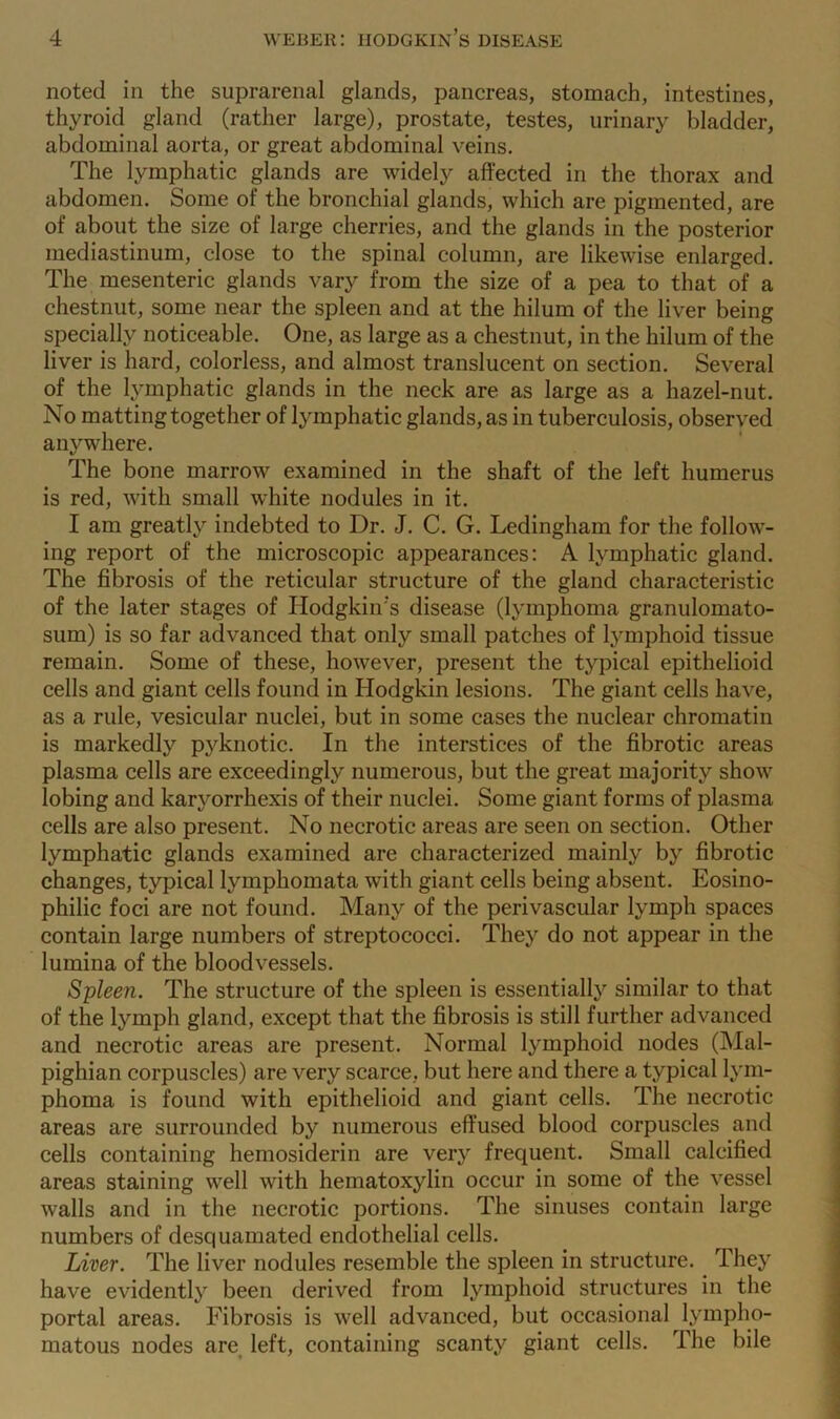 noted in the suprarenal glands, pancreas, stomach, intestines, thyroid gland (rather large), prostate, testes, urinary bladder, abdominal aorta, or great abdominal veins. The lymphatic glands are widely affected in the thorax and abdomen. Some of the bronchial glands, which are pigmented, are of about the size of large cherries, and the glands in the posterior mediastinum, close to the spinal column, are likewise enlarged. The mesenteric glands vary from the size of a pea to that of a chestnut, some near the spleen and at the hilum of the liver being specially noticeable. One, as large as a chestnut, in the hilum of the liver is hard, colorless, and almost translucent on section. Several of the lymphatic glands in the neck are as large as a hazel-nut. No mattingtogether of lymphatic glands, as in tuberculosis, observed anywhere. The bone marrow examined in the shaft of the left humerus is red, with small white nodules in it. I am greatly indebted to Dr. J. C. G. Ledingham for the follow- ing report of the microscopic appearances: A lymphatic gland. The fibrosis of the reticular structure of the gland characteristic of the later stages of Hodgkin's disease (lymphoma granulomato- sum) is so far advanced that only small patches of lymphoid tissue remain. Some of these, however, present the typical epithelioid cells and giant cells found in Hodgkin lesions. The giant cells have, as a rule, vesicular nuclei, but in some cases the nuclear chromatin is markedly pyknotic. In the interstices of the fibrotic areas plasma cells are exceedingly numerous, but the great majority show lobing and karyorrhexis of their nuclei. Some giant forms of plasma cells are also present. No necrotic areas are seen on section. Other lymphatic glands examined are characterized mainly by fibrotic changes, typical lymphomata with giant cells being absent. Eosino- philic foci are not found. Many of the perivascular lymph spaces contain large numbers of streptococci. They do not appear in the lumina of the bloodvessels. Spleen. The structure of the spleen is essentially similar to that of the lymph gland, except that the fibrosis is still further advanced and necrotic areas are present. Normal lymphoid nodes (Mal- pighian corpuscles) are very scarce, but here and there a typical lym- phoma is found with epithelioid and giant cells. The necrotic areas are surrounded by numerous effused blood corpuscles and cells containing hemosiderin are very frequent. Small calcified areas staining well with hematoxylin occur in some of the vessel walls and in the necrotic portions. The sinuses contain large numbers of desquamated endothelial cells. Liver. The liver nodules resemble the spleen in structure. They have evidently been derived from lymphoid structures in the portal areas. Fibrosis is well advanced, but occasional lympho- matous nodes are left, containing scanty giant cells. The bile