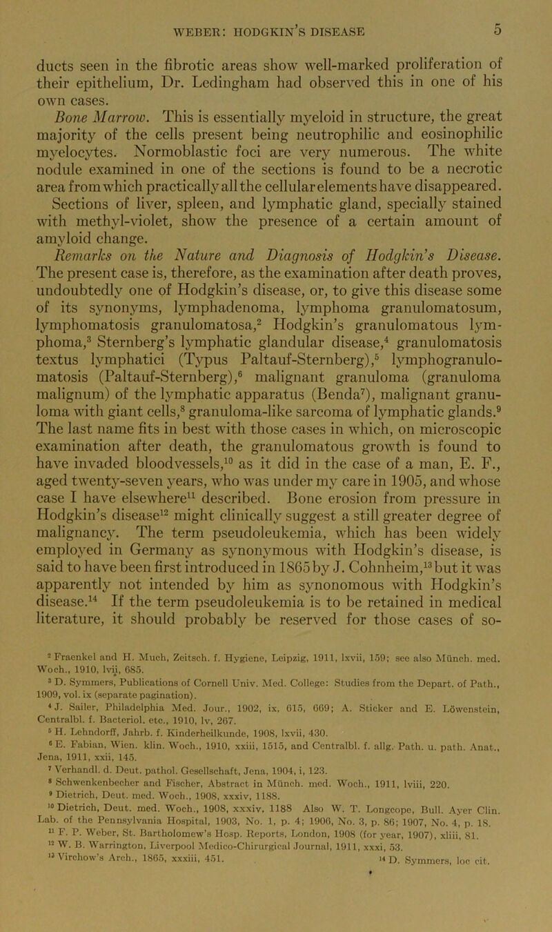 ducts seen in the fibrotic areas show well-marked proliferation of their epithelium, Dr. Ledingham had observed this in one of his own cases. Bone Marrow. This is essentially myeloid in structure, the great majority of the cells present being neutrophilic and eosinophilic myelocytes. Normoblastic foci are very numerous. The white nodule examined in one of the sections is found to be a necrotic area from which practically all the cellular elements have disappeared. Sections of liver, spleen, and lymphatic gland, specially stained with methyl-violet, show the presence of a certain amount of amyloid change. Remarks on the Nature and Diagnosis of Hodgkin’s Disease. The present case is, therefore, as the examination after death proves, undoubtedly one of Hodgkin’s disease, or, to give this disease some of its synonyms, lymphadenoma, lymphoma granulomatosum, lymphomatosis granulomatosa,2 Hodgkin’s granulomatous lym- phoma,3 Sternberg’s lymphatic glandular disease,4 granulomatosis textus lvmphatici (Typus Paltauf-Sternberg),5 lymphogranulo- matosis (Paltauf-Sternberg),6 malignant granuloma (granuloma malignum) of the lymphatic apparatus (Benda7), malignant granu- loma with giant cells,8 granuloma-like sarcoma of lymphatic glands.9 The last name fits in best with those cases in which, on microscopic examination after death, the granulomatous growth is found to have invaded bloodvessels,10 as it did in the case of a man, E. F., aged twenty-seven years, who was under my care in 1905, and whose case I have elsewhere11 described. Bone erosion from pressure in Hodgkin’s disease12 might clinically suggest a still greater degree of malignancy. The term pseudoleukemia, which has been widely employed in Germany as synonymous with Hodgkin’s disease, is said to have been first introduced in 1865 by J. Cohnheim,13but it was apparently not intended by him as synonomous with Hodgkin’s disease.14 If the term pseudoleukemia is to be retained in medical literature, it should probably be reserved for those cases of so- 2 Fracnkel and H. Much, Zeitsch. f. Hygiene, Leipzig, 1911, Ixvii, 159; see also Mfincli. mod. Woch., 1910, lvii, 685. 3 D. Symmers, Publications of Cornell Univ. Med. College: Studies from the Depart, of Path., 1909, vol. ix (separate pagination). 4J. Sailer, Philadelphia Med. Jour., 1902, ix, 015, 0G9; A. Sticker and E. Lowenstein, Centralbl. f. Bacteriol. etc., 1910, lv, 267. 6 H. Lehndorff, Jahrb. f. Kinderheilkunde, 1908, Ixvii, 430. 8 E. Fabian, Wien. klin. Woch., 1910, xxiii, 1515, and Centralbl. f. allg. Path. u. path. Anat., Jena, 1911, xxii, 145. 7 Verhandl. d. Deut. pathol. Gescllschaft, Jena, 1904, i, 123. 3 Schwenkenbecher and Fischer, Abstract in Mttnch. med. Woch., 1911, lviii, 220. 9 Dietrich, Deut. med. Woch., 1908, xxxiv, 1188. 10 Dietrich, Deut. med. Woch., 1908, xxxiv. 1188 Also W. T. Longcope, Bull. Ayer Clin. Lab. of the Pennsylvania Hospital, 1903, No. 1, p. 4; 1900, No. 3, p. 86; 1907, No. 4, p. 18. 11 F. P. Weber, St. Bartholomew’s Hosp. Reports, London, 1908 (for year, 1907), xliii, 81. 12 W. B. Warrington, Liverpool Medico-Chirurgical Journal, 1911, xxxi, 53. A irehow s Arch., I860, xxxiii, 4ol. s Symmers, loc cit.