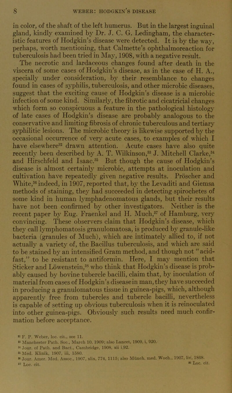 in color, of the shaft of the left humerus. But in the largest inguinal gland, kindly examined by Dr. J. C. G. Ledingham, the character- istic features of Hodgkin’s disease were detected. It is by the way, perhaps, worth mentioning, that Calmette’s ophthalmoreaction for tuberculosis had been tried in May, 1908, with a negative result. The necrotic and lardaceous changes found after death in the viscera of some cases of Hodgkin’s disease, as in the case of H. A., specialty under consideration, by their resemblance to changes found in cases of syphilis, tuberculosis, and other microbic diseases, suggest that the exciting cause of Hodgkin’s disease is a microbic infection of some kind. Similarly, the fibrotic and cicatricial changes which form so conspicuous a feature in the pathological histology of late cases of Hodgkin’s disease are probably analogous to the conservative and limiting fibrosis of chronic tuberculous and tertiary syphilitic lesions. The microbic theory is likewise supported by the occasional occurrence of very acute cases, to examples of which I have elsewhere32 drawn attention. Acute cases have also quite recently been described by A. T. Wilkinson,33 J. Mitchell Clarke,34 and Hirschfeld and Isaac.35 But though the cause of Hodgkin’s disease is almost certainly microbic, attempts at inoculation and cultivation have repeatedly given negative results. Proscher and White,36 indeed, in 1907, reported that, by the Levaditi and Giemsa methods of staining, they had succeeded in detecting spirochetes of some kind in human lymphadenomatous glands, but their results have not been confirmed by other investigators. Neither is the recent paper by Eug. Fraenkel and H. Much,37 of Hamburg, very convincing. These observers claim that Hodgkin’s disease, which they call lymphomatosis granulomatosa, is produced by granule-like bacteria (granules of Much), which are intimately allied to, if not actually a variety of, the Bacillus tuberculosis, and which are said to be stained by an intensified Gram method, and though not “ acid- fast,” to be resistant to antiformin. Here, I may mention that Sticker and Lowenstein,38 who think that Hodgkin’s disease is prob- ably caused by bovine tubercle bacilli, claim that, by inoculation of material from cases of Hodgkin’s diseasein man, they have succeeded in producing a granulomatous tissue in guinea-pigs, which, although apparently free from tubercles and tubercle bacilli, nevertheless is capable of setting up obvious tuberculosis when it is reinoculated into other guinea-pigs. Obviously such results need much confir- mation before acceptance. 52 F. P. Weber, loc. cit., see 11. 13 Manchester Path. Soc., March 10, 1909; also Lancet, 1909, i, 920. 54 Jour, of Path, and Bact., Cambridge, 1908, xii i,92. 35 Med. Klinik, 1907, iii, 1580. 39 Jour. Amer. Med. Assoc., 1907, xlix, 774, 1115; also Munch, med. Woch., 1907, liv, 186S.