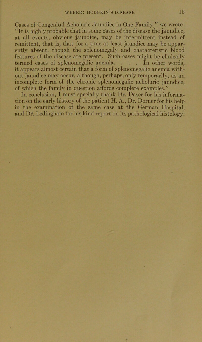 Cases of Congenital Acholuric Jaundice in One Family,” we wrote: “It is highly probable that in some cases of the disease the jaundice, at all events, obvious jaundice, may be intermittent instead of remittent, that is, that for a time at least jaundice may be appar- ently absent, though the splenomegaly and characteristic blood features of the disease are present. Such cases might be clinically termed cases of splenomegalic anemia. . . . In other words, it appears almost certain that a form of splenomegalic anemia with- out jaundice may occur, although, perhaps, only temporarily, as an incomplete form of the chronic splenomegalic acholuric jaundice, of which the family in question affords complete examples.” In conclusion, I must specially thank Dr. Daser for his informa- tion on the early history of the patient H. A., Dr. Dorner for his help in the examination of the same case at the German Hospital, and Df. Ledingham for his kind report on its pathological histology.