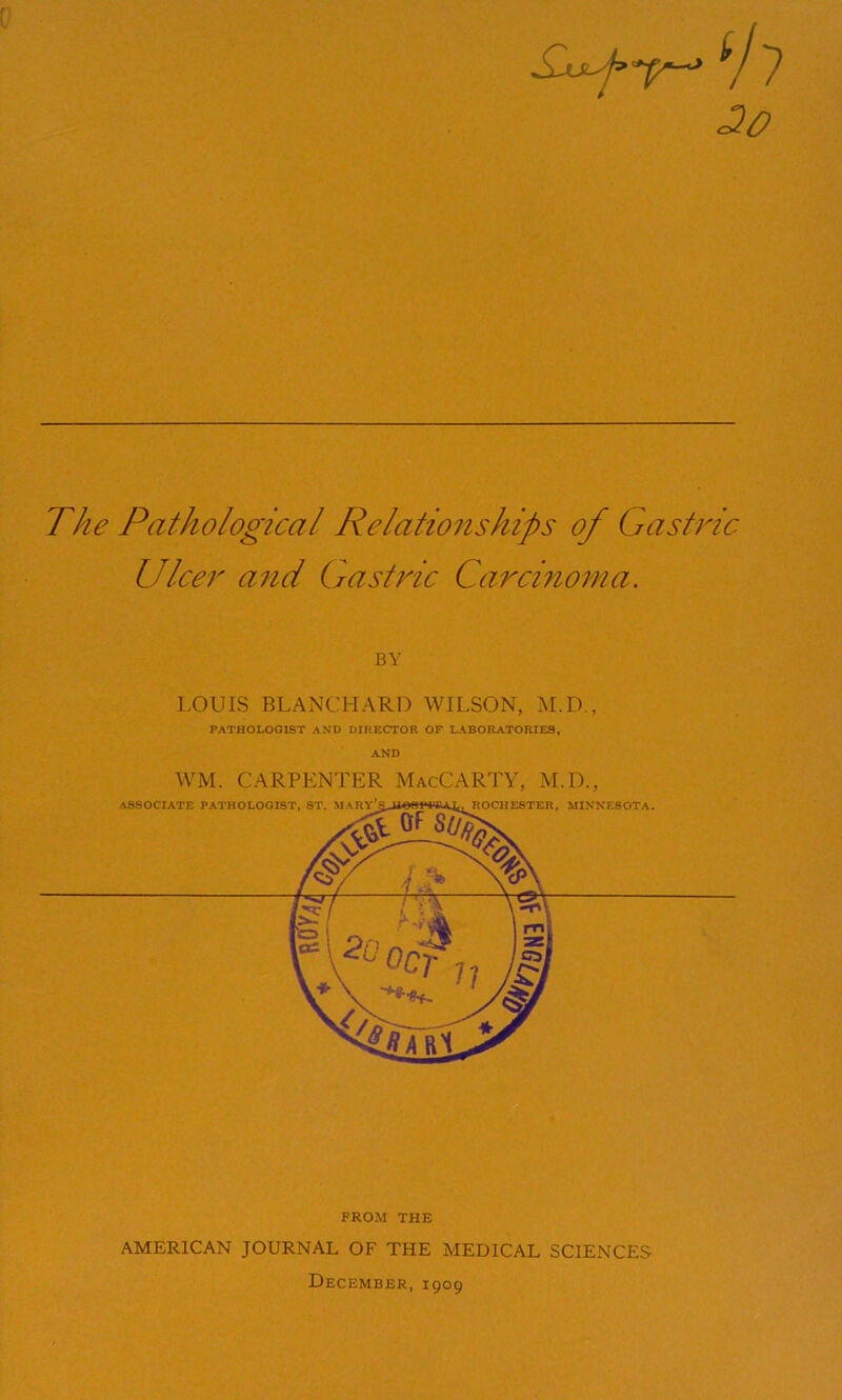 The Pathological Relationships of Gastric- Ulcer and Gastric Carcinoma. BY LOUIS BLANCHARD WILSON, M.D., PATHOLOGIST AND DIRECTOR OF LABORATORIES, AND WM. CARPENTER MacCARTY, M.D., FROM THE AMERICAN JOURNAL OF THE MEDICAL SCIENCES December, 1909