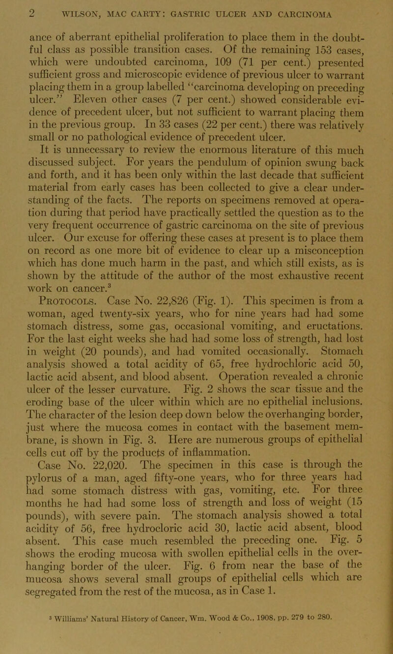 ance of aberrant epithelial proliferation to place them in the doubt- ful class as possible transition cases. Of the remaining 153 cases, which were undoubted carcinoma, 109 (71 per cent.) presented sufficient gross and microscopic evidence of previous ulcer to warrant placing them in a group labelled “carcinoma developing on preceding ulcer.” Eleven other cases (7 per cent.) showed considerable evi- dence of precedent ulcer, but not sufficient to warrant placing them in the previous group. In 33 cases (22 per cent.) there was relatively small or no pathological evidence of precedent ulcer. It is unnecessary to review the enormous literature of this much discussed subject. For years the pendulum of opinion swung back and forth, and it has been only within the last decade that sufficient material from early cases has been collected to give a clear under- standing of the facts. The reports on specimens removed at opera- tion during that period have practically settled the question as to the very frequent occurrence of gastric carcinoma on the site of previous ulcer. Our excuse for offering these cases at present is to place them on record as one more bit of evidence to clear up a misconception which has done much harm in the past, and which still exists, as is shown by the attitude of the author of the most exhaustive recent work on cancer.3 Protocols. Case No. 22,826 (Fig. 1). This specimen is from a woman, aged twenty-six years, who for nine years had had some stomach distress, some gas, occasional vomiting, and eructations. For the last eight weeks she had had some loss of strength, had lost in weight (20 pounds), and had vomited occasionally. Stomach analysis showed a total acidity of 65, free hydrochloric acid 50, lactic acid absent, and blood absent. Operation revealed a chronic ulcer of the lesser curvature. Fig. 2 shows the scar tissue and the eroding base of the ulcer within which are no epithelial inclusions. The character of the lesion deep down below the overhanging border, just where the mucosa comes in contact with the basement mem- brane, is shown in Fig. 3. Here are numerous groups of epithelial cells cut off by the products of inflammation. Case No. 22,020. The specimen in this case is through the pylorus of a man, aged fifty-one years, who for three years had had some stomach distress with gas, vomiting, etc. For three months he had had some loss of strength and loss of weight (15 pounds), with severe pain. The stomach analysis showed a total acidity of 56, free hydrocloric acid 30, lactic acid absent, blood absent. This case much resembled the preceding one. Fig. 5 shows the eroding mucosa with swollen epithelial cells in the over- hanging border of the ulcer. Fig. 6 from near the base of the mucosa shows several small groups of epithelial cells which are segregated from the rest of the mucosa, as in Case 1. 3 Williams’ Natural History of Cancer, Wm. Wood & Co., 1908, pp. 279 to 280.