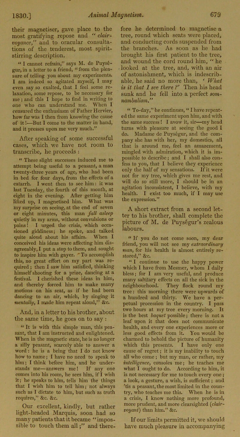 their magnetiser, gave place to the most gratifying repose and “ clair- voyance,” and to oracular consulta- tions of the tenderest, most spirit- stirring description. “ I cannot refrain,” says M. de Puys6- gur, in a letter to a friend, “ from the plea- sure of telling you about my experiments. 1 am indeed so agitated myself, I may even say so exalted, that I feel some re- laxation, some repose, to be necessary for me ; and this I hope to find in writing to one who can understand me. When I censured the enthusiasm of Father Hervier, how far was I then from knowing the cause of it!—But I come to the matter in hand, and it presses upon me very much.” After speaking of some successful cases, which we have not room to transcribe, he proceeds : “ These slight successes induced me to attempt being useful to a peasant, a man twenty-three years of age, who had been in bed for four days, from the effects of a catarrh. I went then to see him: it was last Tuesday, the fourth of this month, at eight in the evening. After getting him lifted up, I magnetised liim. What was my surprise on seeing, at the end of seven or eight minutes, this man fall asleep quietly in my arms, without convulsions or pains! I urged the crisis, which occa- sioned giddiness; he spoke, and talked quite aloud about his affairs. When I conceived his ideas were affecting him dis- agreeably, I put a stop to them, and sought to inspire him with gayer. 'To accomplish this, no great effort on my part was re- quired ; then I saw him satisfied, thinking himself shooting for a prize, dancing at a festival. I cherished these ideas in him, and thereby forced him to make many motions on his seat, as if he had been dancing to an air, which, by singing it mentally, I made him repeat aloud,” &c. And, in a letter to his brother, about the same time, he goes on to say : “ It is with this simple man, this pea- sant, that I am instructed and enlightened. When in the magnetic state, he is no longer a silly peasant, scarcely able to answer a word: he is a being that I do not know how to name; I have no need to speak to him; I think before him, and he under- stands me—answers me! If any one comes into his room, he sees him, if I wish it; he speaks to him, tells him the things that I wish him to tell him; not always such as I dictate to him, but such as truth requires,” &c. &c. Our excellent, kindly, but rather light-headed Marquis, soon had so many patients that it became  impos- sible to touch them alland there- fore he determined to magnetise a tree, round which seats were placed, and conducting cords suspended from the branches. As soon as he had brought his first patient to the tree, and wound the cord round him,  he looked at the tree, and, with an air of astonishment, which is indescrib- able, he said no more than, ' What is it that I see there ?’ Then his head sunk and he fell into a perfect som- nambulism.” “ To-day,”he continues, “ I have repeat- ed the same experiment upon him, and with the same success ! I avow it, sir—my head turns with pleasure at seeing the good I do. Madame de Puysegur, and the com- pany she has with her, my domestics, all that is around me, feel an amazement, mingled with admiration, which it is im- possible to describe; and I shall also con- fess to you, that I believe they experience only the half of my sensations. If it were not for my tree, which gives me rest, and will do so still more, I should be in an agitation inconsistent, I believe, with my health. I exist too much, if I may use the expression.” A short extract from a second let- ter to his brother, shall complete the picture of M. de Puysegur’s zealous labours. “ If you do not come soon, my dear friend, you will not see my extraordinary man, for his health is almost entirely re- stored,” See. “ I continue to use the happy power which I have from Mesmer, whom I daily bless; for I am very useful, and produce many salutary effects on all the sick in the neighbourhood. They flock round my tree: this morning there were upwards of a hundred and thirty. We have a per- petual procession in the country. I pass two hours at my tree every morning. It is the best baquet possible; there is not a leaf upon it that does not communicate health, and every one experiences more or less good effects from it. You would be charmed to behold the picture of humanity which this presents. I have only one cause of regret; it is my inability to touch all who come ; but my man, or rather, my intelligence, consoles me; he teaches me what I ought to do. According to him, it is not necessary for me to touch every one ; a look, a gesture, a wish, is sufficient; and ’tis a peasant, the most limited in the coun- try, who teaches me this. When he is in a crisis, I know nothing more profound, more prudent, and more clearsighted (clair- voyant) than him.” &c. If our limits permitted it, we should have much pleasure in accompanying