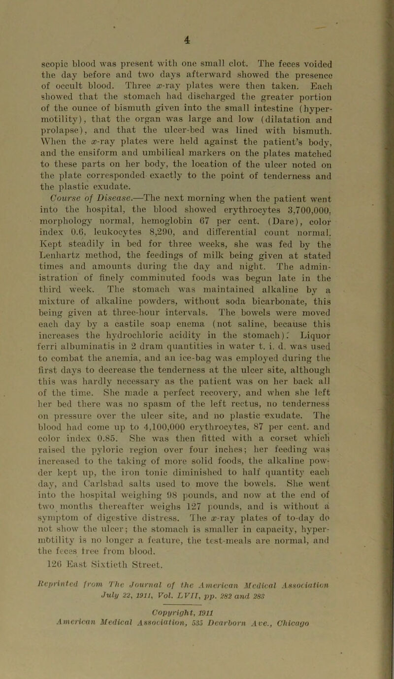 scopic blood was present witli one small clot. The feces voided the day before and two days afterward showed the presence of occult blood. Three cc-ray plates were then taken. Each showed that the stomach had discharged the greater portion of the ounce of bismuth given into the small intestine (hyper- motility), that the organ was large and low (dilatation and prolapse), and that the ulcer-bed was lined with bismuth. When the as-ray plates were held against the patient’s body, and the ensiform and umbilical markers on the plates matched to these parts on her body, the location of the ulcer noted on the plate corresponded exactly to the point of tenderness and the plastic exudate. Course of Disease.—The next morning when the patient w'ent into the hospital, the blood showed erythrocytes 3,700,000, morphologj' normal, hemoglobin 67 per cent. (Dare), color index 0.6, leukocytes 8,290, and dill'erential count normal. Kept steadily in bed for three weeks, she was fed by the Lenhartz method, the feedings of milk being given at stated times and amounts during the day and night. The admin- istration of finely comminuted foods was begun late in the third week. The stomach was maintained alkaline by a mixture of alkaline powders, without soda bicarbonate, this being given at three-hour intervals. The bowels were moved each day by a castile soap enema (not saline, because this increases the hydrochloric acidity in the stomach )T Liquor ferri albuminatis in 2 dram quantities in water t. i. d. was used to combat the anemia, and an ice-bag was employed during the first days to decrease the tenderness at the ulcer site, although this was hardly necessary as the patient was on her back all of the time. She made a perfect recovery, and when she left her bed there was no spasm of the left rectus, no tenderness on pressure over the ulcer site, and no plastic exudate. The blood had come up to 4,100,000 erythrocytes, 87 per cent, and color index 0.85. She was then fitted with a corset which raised the pyloric region over four inches; her feeding was increased to the taking of more solid foods, the alkaline pow- der kept up, the iron tonic diminished to half quantity each day, and Carlsbad salts used to move the bowels. She went into the hospital weighing 98 j)ounds, and now at the end of two months thereafter weighs 127 I’.ounds, and is without a symptom of digestive distress. The o;-ray plates of to-day do not show the ulcer; the .stomach is smaller in capacity, hyper- mbtility is no longer a feature, the test-meals are normal, and the feces tree from blood. 126 East Sixtieth Street. Reprinted frotn The Journal of the American Medical Aasociation July 22, 1911, Vol. LVIl, pp. 282 and 283 Copyright, 1911 Aincrican Medical Association, 535 Dearborn .-Ire., Chicago