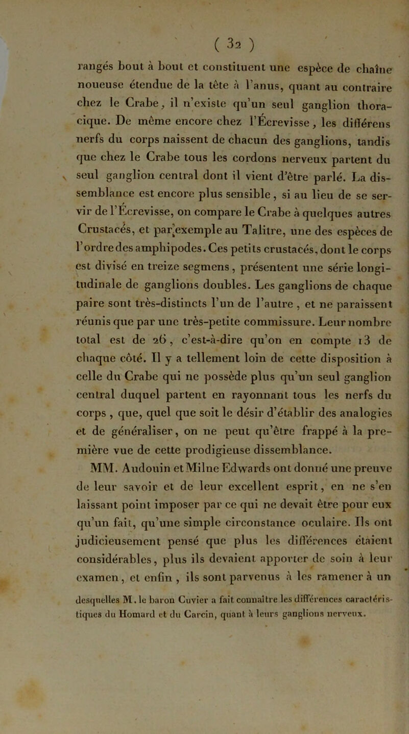 rangés bout à bout et constituent une espèce de chaîne noueuse étendue de la tête à l’anus, quant au contraire chez le Crabe, il n’existe qu’un seul ganglion thora- cique. De même encore chez l’Écrevisse, les difïércns nerfs du corps naissent de chacun des ganglions, tandis que chez le Crabe tous les cordons nerveux partent du v seul ganglion central dont il vient d’être parlé. La dis- semblance est encore plus sensible, si au lieu de se ser- / vir de l’Ecrevisse, on compare le Crabe à quelques autres Crustacés, et par’exemple au Talitre, une des espèces de l’ordredes ampbipodes. Ces petits crustacés, dont le corps est divisé en treize segmens, présentent une série longi- tudinale de ganglions doubles. Les ganglions de chaque paire sont très-distincts l’un de l’autre , et ne paraissent réunis que par une très-petite commissure. Leur nombre total est de 26, c’est-à-dire qu’on en compte i3 de chaque côté. Il y a tellement loin de cette disposition à celle du Crabe qui 11e possède plus qu’un seul ganglion central duquel partent en rayonnant tous les nerfs du corps , que, quel que soit le désir d’établir des analogies et de généraliser, on ne peut qu’être frappé à la pre- mière vue de cette prodigieuse dissemblance. MM. Audouin etMilne Edwards ont donné une preuve de leur savoir et de leur excellent esprit, en ne s’en laissant point imposer par ce qui ne devait être pour eux qu’un fait, qu’une simple circonstance oculaire. Ils ont judicieusement pensé que plus les différences étaient considérables, plus ils devaient apporter de soin à leur examen, et enfin , ils sont parvenus à les ramènera un desquelles M. le baron Cuvier a fait connaître les différences caractéris- tiques du Homard et du Carcin, quant à leurs ganglions nerveux.