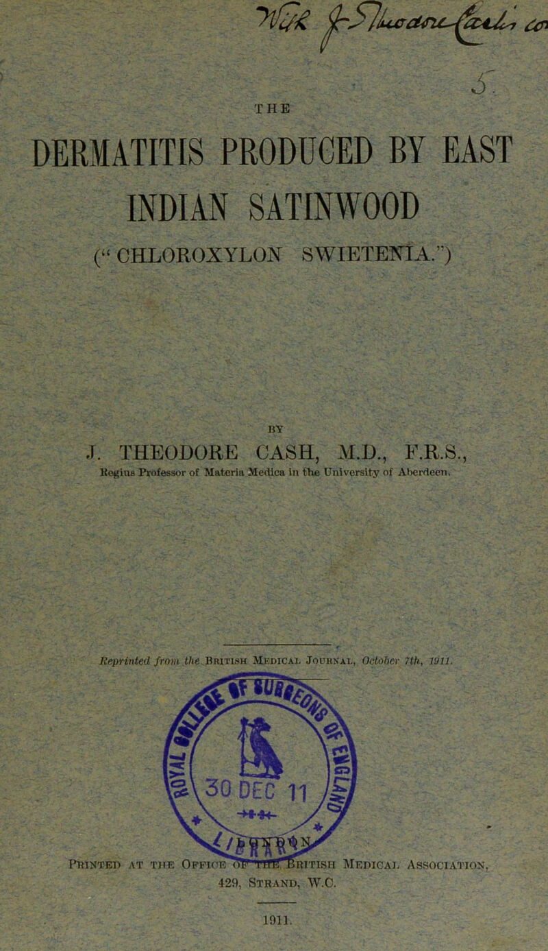 yinj-ft ^57bcaMc-^c44* s. THE DERMATITIS PRODUCED BY EAST INDIAN SATINWOOD (“ CHLOROXYLON SWIETENIA.) BY J. THEODORE CASH, M.D., E.R.S., Regius Professor of Materia Mediea in the University of Al>cr<teen. Reprinted from the British Mkdicaj. Journal, October 7th, lull. Printed at the Office ritish Medical Association, 429, Strand, W.C. 1911.