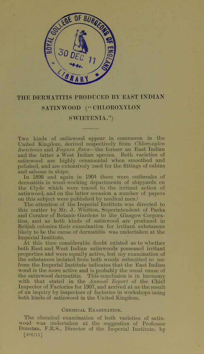 TILE DERMATITIS PRODUCED BY EAST INDIAN SATINWOOD (“ CHLOROXYLON SWIETENIA.”) Two kinds of satinwood appear in commerce in tlie United Kingdom, derived respectively from Chloroxylon Siuietenia and Fagar a flava—the former an East Indian and the latter a West Indian species. Both varieties of satinwood are highly ornamental when smoothed and polished, and are extensively used for the fittings of cabins and saloons in ships. In 1898 and again in 1904 there were outbreaks of dermatitis in wood-working departments of shipyards on the Clyde which were traced to the irritant action of satinwood, and on the latter occasion a number of papers on this subject were published by medical men.1 The attention of the Imperial Institute was directed to this matter by Mr. J. Wliitton, Superintendent of Pai’ks and Curator of Botanic Gardens to the Glasgow Corpora- tion, and as both kinds of satinwood are produced in British colonies their examination for irritant substances likely to be the cause of dermatitis was undertaken at the Imperial Institute. At this time considerable doubt existed as to whether both East and West Indian satinwoods possessed irritant properties and were equally active, but my examination of the substances isolated from both woods submitted to me from the Imperial Institute indicates that the East Indian wood is the more active and is probably the usual cause of the satinwood dermatitis. This conclusion is in harmony with that stated in the Annual Report of the Chief Inspector of Factories for 1907, and arrived at as the result of an inquiry by inspectors of factories in workshops using both kinds of satinwood in the United Kingdom. Chemical Examination. The chemical examination of both varieties of satin- wood was undertaken at the suggestion of Professor Dunstan, F.R.S., Director of the Imperial Institute, bv [486/11]