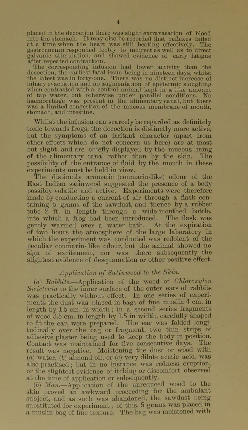 placed in the decoction there was slight extravasation of blood into the stomach. It may also be recorded that reflexes failed at a time when the heart was still beating effectively. The gastrocnemii responded feebly to indirect as well as to direct galvanic stimulation, and showed evidence of early fatigue after repeated contraction. The corresponding infusion had lower activity than the decoction, the earliest fatal issue being in nineteen days, whilst the latest was in forty-one. There was no distinct increase of biliary evacuation and no augmentation of epidermic sloughing when contrasted with a control animal kept in a like amount of tap water, but otherwise under parallel conditions. No haemorrhage was present in the alimentary canal, but there was a limited congestion of the mucous membrane of mouth, stomach, and intestine. Whilst the infusion can scarcely be regarded as definitely toxic towards frogs, the decoction is distinctly more active, but the symptoms of an irritant character (apart from other effects which do not concern us here) are at most but slight, and are chiefly displayed by the mucous lining of the alimentary canal rather than by the skin. The possibility of the entrance of fluid by the mouth in these experiments must be held in view. The distinctly aromatic (coumarin-like) odour of the East Indian satinwood suggested the presence of a body possibly volatile and active. Experiments were therefore made by conducting a current of air through a flask con- taining 5 grams of the sawdust, and thence by a rubber tube 2 ft. in length through a wide-mouthed bottle, into which a frog had been introduced. The flask was gently warmed over a water bath. At the expiration of two hours the atmosphere of the large laboratory in which the experiment was conducted was redolent of the peculiar coumarin- like odour, but the animal showed no sign of excitement, nor was there subsequently the slightest evidence of desquamation or other positive effect. Application of Satimvood to the Shin. (a) Babbits.—Application of the wood of Chloroxylon Sioietenia to the inner surface of the outer ears of rabbits was practically without effect. In one series of experi- ments the dust was placed in bags of fine muslin 4 cm. in length by 1.5 cm. in width ; in a second series fragments of wood 3.5 cm. in length by 1.5 in width, carefully shaped to fit the ear, were prepared. The ear was folded longi- tudinally over the bag or fragment, two thin strips of adhesive plaster being used to keep the body in position. Contact was maintained for five consecutive days. The result was negative. Moistening the dust or wood with (a) water, (b) almond oil, or (c) very dilute acetic acid, was also practised; but in no instance was redness, eruption, or the slightest evidence of itching or discomfort observed at the time of application or subsequently. (b) Man.—Application of the unreduced wood to the skin proved an awkward proceeding for the ambulant subject, and as such was abandoned, the sawdust being substituted for experiment; of this, 5 grams was placed in a muslin bag of fine texture. The bag was moistened with