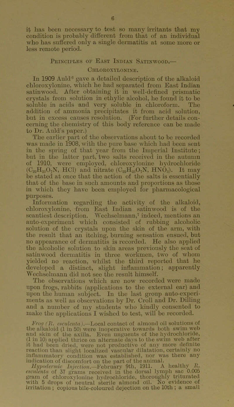 it lias been necessary to test so many irritants that my condition is probably different from that of an individual who has suffered only a single dermatitis at some more or less remote period. Principles of East Indian Satinwood.— Chloroxylonine. In 1909 Auld° gave a detailed description of the alkaloid chloroxylonine, which he had separated from East Indian satinwood. After obtaining it in well-defined prismatic crystals from solution in ethylic alcohol, he found it to be soluble in acids and very soluble in chloroform. The addition of ammonia precipitates it from acid solution, but in excess causes resolution. (For further details con- cerning the chemistry of this body reference can be made to Dr. Auld’s paper.) The earlier part of the observations about to be recorded was made in 1908, with the pure base which had been sent in the spring of that year from the Imperial Institute; but in the latter part, two salts received in the autumn of 1910, were employed, chloroxylonine hydrochloride (C^HaAN, HC1) and nitrate (C,,2H2;i07N, HNO;!). It may he stated at once that the action of the salts is essentially that of the hase in such amounts and proportions as those in which they have been employed for pharmacological purposes. Information regarding the activity of the alkaloid, chloroxylonine, from East Indian satinwood is of the scantiest description. Wechselmann,7 indeed, mentions an auto-experiment which consisted of rubbing alcoholic solution of the crystals upon the skin of the arm, with the result that an itching, burning sensation ensued, but no appearance of dermatitis is recorded. He also applied the alcoholic solution to skin areas previously the seat of satinwood dermatitis in three workmen, two of whom yielded no reaction, whilst the third reported that he developed a distinct, slight inflammation; apparently Wechselmann did not see the result himself. The observations which are now recorded were made upon frogs, rabbits (applications to the external ear) and upon the human subject. In the last group auto-experi- ments as well as observations by Dr. Croll and Dr. Dilling and a number of my students who kindly consented to make the applications I wished to test, will be recorded. Frop (11. esculcnta).—Local contact of almond oil solutions of the alkaloid (1 in 50) were inoperative towards both swim web and skin of the axilla. Even unguents of the hydrochloride, (1 in 10) applied thrice on alternate days to the swim web after it had been dried, were not productive of any more definite reaction than slight localized vascular dilatation, certainly no inflammatory condition was established, nor was there any indication of discomfort on the part of the animal. Hypodermic Injection.—February 9th, 1911. A healthy 11. esculcnta of 37 grams received in the dorsal lymph sac 0.005 gram of chloroxylonine hydrochloride, thoroughly triturated with 5 drops of neutral sterile almond oil. Eo evidence of irritation; copious bile-coloured dejection on the 10tli; a small