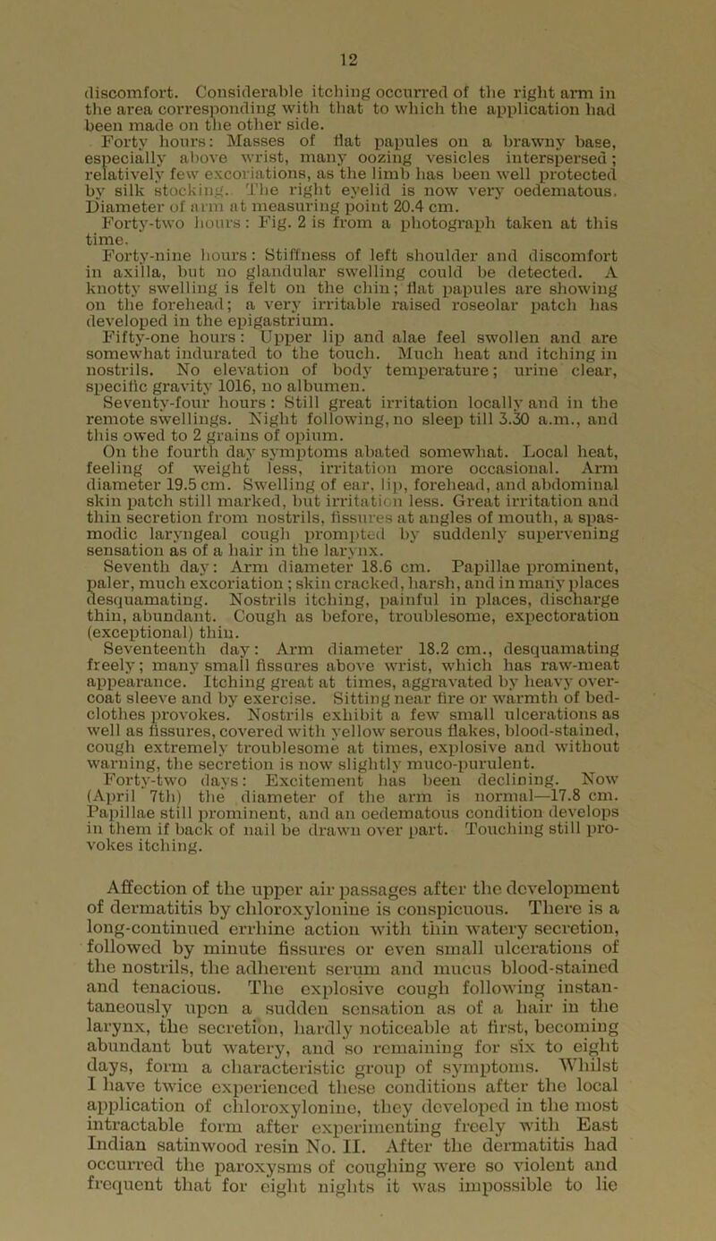 discomfort. Considerable itching occurred of the right arm in the area corresponding with that to which the application had been made on the other side. Forty hours: Masses of flat papules on a brawny base, especially above wrist, many oozing vesicles interspersed; relatively few excoriations, as the limb has been well protected by silk stocking. The right eyelid is now very oedematous. Diameter of arm at measuring point 20.4 cm. Forty-two hours: Fig. 2 is from a photograph taken at this time. Forty-nine hours: Stiffness of left shoulder and discomfort in axilla, but no glandular swelling could be detected. A knotty swelling is felt on the chin; flat papules are showing on the forehead; a very irritable raised roseolar patch has developed in the epigastrium. Fifty-one hours: Upper lip and alae feel swollen and are somewhat indurated to the touch. Much heat and itching in nostrils. No elevation of body temperature; urine clear, specific gravity 1016, no albumen. Seventy-four hours: Still great irritation locally and in the remote swellings. Night following, no sleep till 3.30 a.m., and this owed to 2 grains of opium. On the fourth day symptoms abated somewhat. Local heat, feeling of weight less, irritation more occasional. Arm diameter 19.5 cm. Swelling of ear, lip, forehead, and abdominal skin patch still marked, but irritation less. Great irritation and thin secretion from nostrils, Assures at angles of mouth, a spas- modic laryngeal cough prompted by suddenly supervening sensation as of a hair in the larynx. Seventh day: Arm diameter 18.6 cm. Papillae prominent, paler, much excoriation ; skin cracked, harsh, and in many places desquamating. Nostrils itching, painful in places, discharge thin, abundant. Cough as before, troublesome, expectoration (exceptional) thin. Seventeenth day: Arm diameter 18.2 cm., desquamating freely; many small Assures above wrist, which has raw-meat appearance. Itching great at times, aggravated by heavy over- coat sleeve and by exercise. Sitting near Are or warmth of bed- clothes provokes. Nostrils exhibit a few small ulcerations as well as Assures, covered with yellow serous flakes, blood-stained, cough extremely troublesome at times, explosive and without warning, the secretion is now slightly muco-purulent. Forty-two days: Excitement has been declining. Now (April 7th) the diameter of the arm is normal—17.8 cm. Papillae still prominent, and an oedematous condition develops in them if back of nail be drawn over part. Touching still pro- vokes itching. Affection of the upper air passages after the development of dermatitis by cliloroxylonine is conspicuous. There is a long-continued errhine action with thin watery secretion, followed by minute Assures or even small ulcerations of the nostrils, the adherent serum and mucus blood-stained and tenacious. The explosive cough following instan- taneously upon a sudden sensation as of a hair in the larynx, the secretion, hardly noticeable at flrst, becoming abundant but watery, and so remaining for six to eight days, form a characteristic group of symptoms. Whilst I have twice experienced these conditions after the local application of cliloroxylonine, they developed in the most intractable form after experimenting freely with East Indian satinwood resin No. II. After the dermatitis had occurred the paroxysms of coughing were so violent and frequent that for eight nights it was impossible to lie