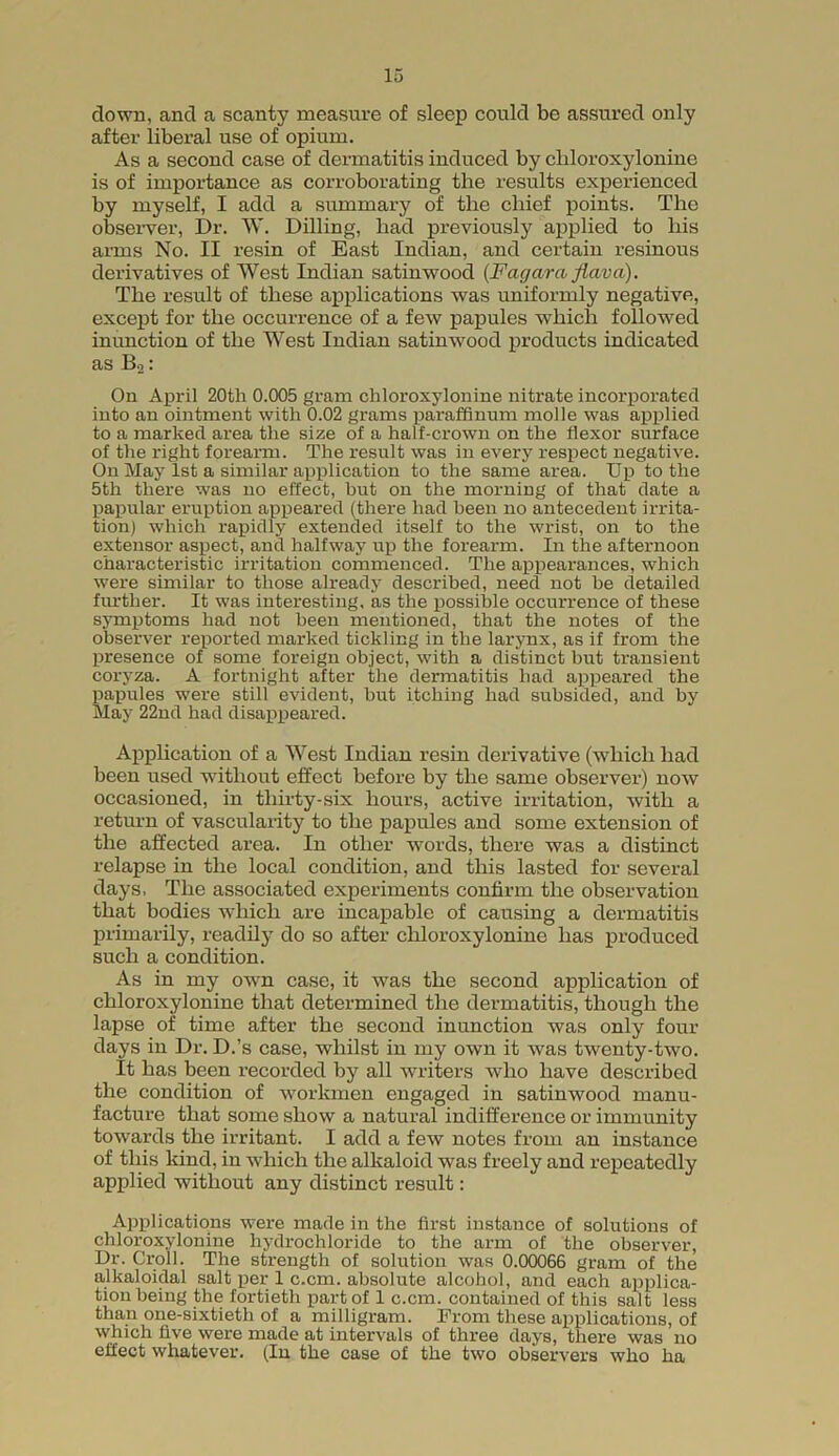 down, and a scanty measure of sleep could be assured only after liberal use of opium. As a second case of dermatitis induced by cliloroxylonine is of importance as corroborating the results experienced by myself, I add a summary of the chief points. The observer, Dr. W. Dilling, had previously applied to his arms No. II resin of East Indian, and certain resinous derivatives of West Indian satinwood (Fagarct flavci). The result of these applications was uniformly negative, except for the occurrence of a few papules which followed inunction of the West Indian satinwood products indicated as Bo * On April 20th 0.005 gram cliloroxylonine nitrate incorporated into an ointment with 0.02 grams paraffinum molle was applied to a marked area the size of a half-crown on the flexor surface of the right forearm. The result was in every respect negative. On May 1st a similar application to the same area. Up to the 5th there was no effect, hut on the morning of that date a papular eruption appeared (there had been no antecedent irrita- tion) which rapidly extended itself to the wrist, on to the extensor aspect, and halfway up the forearm. In the afternoon characteristic irritation commenced. The appearances, which were similar to those already described, need not be detailed further. It was interesting, as the possible occurrence of these symptoms had not been mentioned, that the notes of the observer reported marked tickling in the larynx, as if from the presence of some foreign object, with a distinct but transient coryza. A fortnight after the dermatitis had appeared the papules were still evident, but itching had subsided, and by May 22nd had disappeared. Application of a West Indian resin derivative (which had been used without effect before by the same observer) now occasioned, in thirty-six hours, active irritation, with a return of vascularity to the papules and some extension of the affected area. In other words, there was a distinct relapse in the local condition, and this lasted for several days, The associated experiments confirm the observation that bodies which are incapable of causing a dermatitis primarily, readily do so after cliloroxylonine has produced such a condition. As in my own case, it was the second application of chloroxylonine that determined the dermatitis, though the lapse of time after the second inunction was only four days in Dr. D.’s case, whilst in my own it was twenty-two. It has been recorded by all writers who have described the condition of workmen engaged in satinwood manu- facture that some show a natural indifference or immunity towards the irritant. I add a few notes from an instance of this kind, in which the alkaloid was freely and repeatedly applied without any distinct result: Applications were made in the first instance of solutions of chloroxylonine hydrochloride to the arm of the observer, Dr. Croll. The strength of solution was 0.00066 gram of the alkaloidal salt per 1 c.cm. absolute alcohol, and each applica- tionbeing the fortieth part of 1 c.cm. contained of this salt less than one-sixtieth of a milligram. From these applications, of which five were made at intervals of three days, there was no effect whatever. (In the case of the two observers who ha