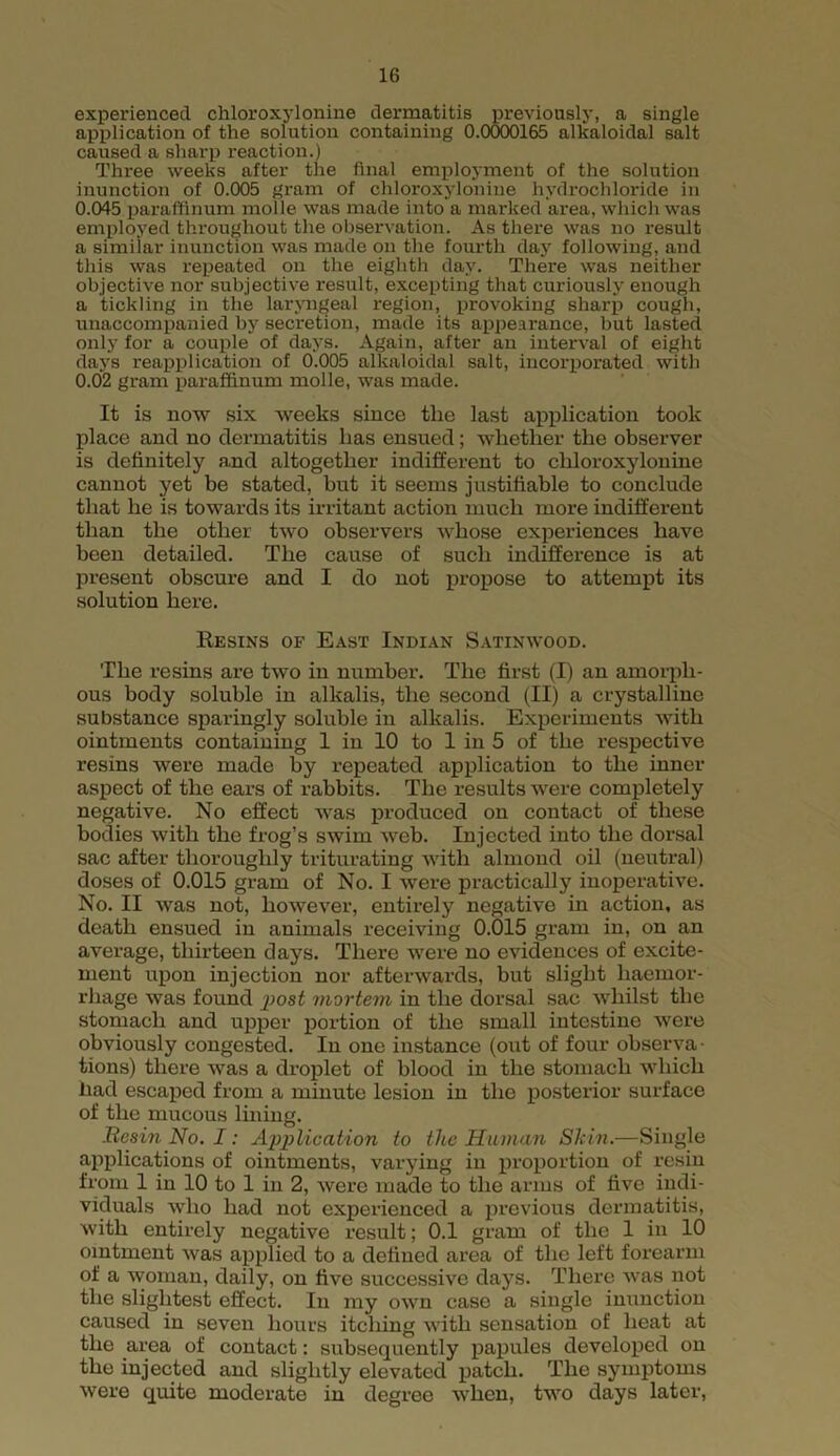 experienced chloroxylonine dermatitis previously, a single application of the solution containing 0.0000165 alkaloidal salt caused a sharp reaction.) Three weeks after the final employment of the solution inunction of 0.005 gram of chloroxylonine hydrochloride in 0.045 paraffinum molle was made into a marked area, which was employed throughout the observation. As there was no result a similar inunction was made on the fourth day following, and this was repeated on the eighth day. There was neither objective nor subjective result, excepting that curiously enough a tickling in the laryngeal region, provoking sharp cough, unaccompanied by secretion, made its appearance, but lasted only for a couple of days. Again, after an interval of eight days reapplication of 0.005 alkaloidal salt, incorporated with 0.02 gram paraffinum molle, was made. It is now six weeks since the last application took place and no dermatitis lias ensued; whether the observer is definitely and altogether indifferent to chloroxylonine cannot yet be stated, but it seems justifiable to conclude that he is towards its irritant action much more indifferent than the other two observers whose experiences have been detailed. The cause of such indifference is at present obscure and I do not propose to attempt its solution here. Resins of East Indian Satinwood. The resins are two in number. The first (I) an amorph- ous body soluble in alkalis, the second (II) a crystalline substance sparingly soluble in alkalis. Experiments with ointments containing 1 in 10 to 1 in 5 of the respective resins were made by repeated application to the inner aspect of the ears of rabbits. The results were completely negative. No effect was produced on contact of these bodies with the frog’s swim web. Injected into the dorsal sac after thoroughly triturating with almond oil (neutral) doses of 0.015 gram of No. I were practically inoperative. No. II was not, however, entirely negative in action, as death ensued in animals receiving 0.015 gram in, on an average, thirteen days. There were no evidences of excite- ment upon injection nor afterwards, but slight haemor- rhage was found jjosf mortem in the dorsal sac whilst the stomach and upper portion of the small intestine were obviously congested. In one instance (out of four observa- tions) there was a droplet of blood in the stomach which had escaped from a minute lesion in the posterior surface of the mucous lining. .Resin No. I: Application to the Human Skin.—Single applications of ointments, varying in proportion of resin from 1 in 10 to 1 in 2, were made to the arms of five indi- viduals who had not experienced a previous dermatitis, with entirely negative result; 0.1 gram of the 1 in 10 ointment was applied to a defined area of the left forearm of a woman, daily, on five successive days. There was not the slightest effect. In my own case a single inunction caused in seven hours itching with sensation of heat at the area of contact: subsequently papules developed on the injected and slightly elevated patch. The symptoms were quite moderate in degree when, two days later,
