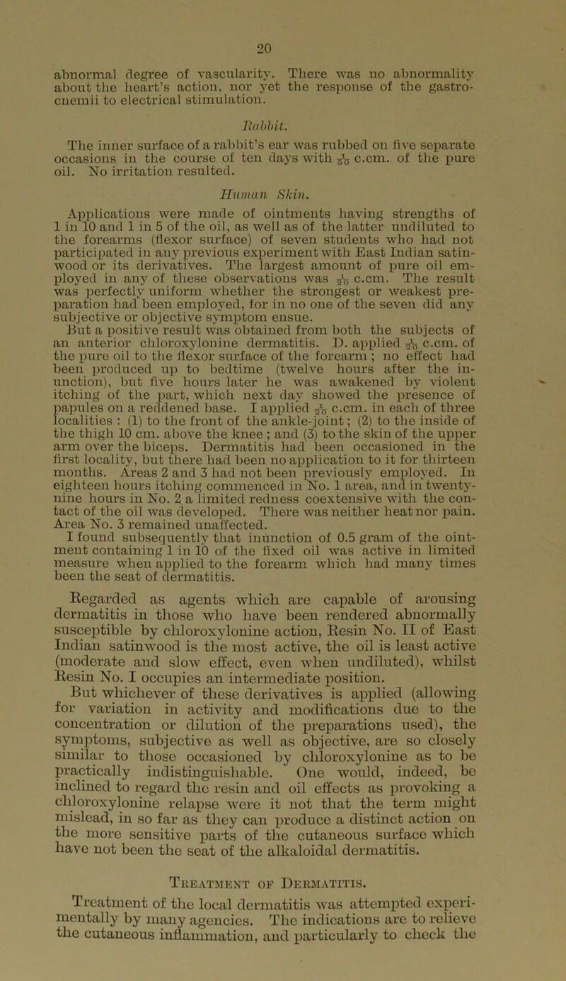abnormal degree of vascularity. There was no abnormality about the heart’s action, nor yet the response of the gastro- cnemii to electrical stimulation. li abbit. The inner surface of a rabbit’s ear was rubbed on five separate occasions in the course of ten days with c.cm. of the pine oil. No irritation resulted. Human Skin. Applications were made of ointments having strengths of 1 in 10 and 1 in 5 of the oil, as well as of the latter undiluted to the forearms (flexor surface) of seven students who had not participated in any previous experiment with East Indian satin- wood or its derivatives. The largest amount of pure oil em- ployed in any of these observations was c.cm. The result was perfectly uniform whether the strongest or weakest pre- paration had been employed, for in no one of the seven did any subjective or objective symptom ensue. But a positive result was obtained from both the subjects of an anterior chloroxylonine dermatitis. D. applied c.cm. of the pure oil to the flexor surface of the forearm ; no effect had been produced up to bedtime (twelve hours after the in- unction), but five hours later he was awakened by violent itching of the part, which next day showed the presence of papules on a reddened base. I applied 2l5 c.cm. in each of three localities : (1) to the front of the ankle-joint; (2) to the inside of the thigh 10 cm. above the knee ; and (3) to the skin of the upper arm over the biceps. Dermatitis had been occasioned in the first locality, but there had been no application to it for thirteen months. Areas 2 and 3 had not been previously employed. In eighteen hours itching commenced in No. 1 area, and in twenty- nine hours in No. 2 a limited redness coextensive with the con- tact of the oil was developed. There was neither heat nor pain. Area No. 3 remained unaffected. I found subsequently that inunction of 0.5 gram of the oint- ment containing 1 in 10 of the fixed oil was active in limited measure when applied to the forearm which had many times been the seat of dermatitis. Regarded as agents which are capable of arousing dermatitis in those who have been rendered abnormally susceptible by chloroxylonine action, Resin No. II of East Indian satinwood is the most active, the oil is least active (moderate and slow effect, even when undiluted), whilst Resiu No. I occupies an intermediate position. But whichever of these derivatives is applied (allowing for variation in activity and modifications due to the concentration or dilution of the preparations used), the symptoms, subjective as well as objective, are so closely similar to those occasioned by chloroxylonine as to be practically indistinguishable. One would, indeed, be inclined to regard the resin and oil effects as provoking a chloroxylonine relapse were it not that the term might mislead, in so far as they can produce a distinct action on the more sensitive parts of the cutaneous surface which have not been the seat of the alkaloidal dermatitis. Treatment of Dermatitis. Treatment of the local dermatitis was attempted experi- mentally by many agencies. The indications are to relieve the cutaneous inflammation, and particularly to check the