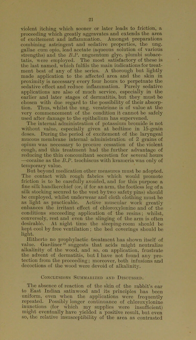violent itching which sooner or later leads to friction, a proceeding which greatly aggravates and extends the area of excitement and inflammation. Amongst preparations combining astringent and sedative properties, the ung. gallae cum opio, lead acetate (aqueous solution of various strengths) and the B.P. unguentum glyc. plumbi subace- tatis, v ere employed. The most satisfactory of these is the last named, which fulfils the main indications for treat- ment best of any of the series. A thorough but lightly made application to the affected area and the skin in proximity is necessary every four hours to perpetuate the sedative effect and reduce inflammation. Purely sedative applications are also of much service, especially in the earlier and later stages of dermatitis, but they must be chosen with due regard to the possibility of their absorp- tion. Thus, whilst the ung. veratrinae is of value at the very commencement of the condition it cannot be safely used after damage to the epithelium has supervened. The internal administration of potassium bromide is not without value, especially given at bedtime in 15-grain doses. During the period of excitement of the laryngeal mucous membrane internal administration of 2 grains of opium was necessary to procure cessation of the violent cough, and this treatment had the further advantage of reducing the thin concomitant secretion for several hours —cocaine as the B.P. trochiscus with krameria was only of temporary value. But beyond medication other measures must be adopted. The contact with rough fabrics which would promote friction is to be carefully avoided, and for this purpose a fine silk handkerchief (or, if for an arm, the footless leg of a silk stocking secured to the vest by two safety pins) should be employed, whilst underwear and cloth clothing must be as light as practicable. Active muscular work greatly enhances the irritant effect of chloroxylonine and of the conditions succeeding application of the resins; whilst, conversely, rest and even the slinging of the arm is often desirable. At night time the sleeping-room should be kept cool by free ventilation ; the bed coverings should be light. Hitherto no prophylactic treatment has shown itself of value. Gardiner10 suggests that acids might neutralize alkalinity of the wood, and so, on application, frustrate the advent of dermatitis, but I have not found any pro- tection from the proceeding; moreover, both infusions and decoctions of the wood were devoid of alkalinity. Conclusions Summarized and Discussed. The absence of reaction of the skin of the l-abbit’s ear to East Indian satinwood and its principles has been uniform, even when the applications were frequently repeated. Possibly longer continuance of chloroxylonine inunctions (for which my supplies were insufficient) might eventually have yielded a positive result, but oven so, the relative insusceptibility of the area as contrasted