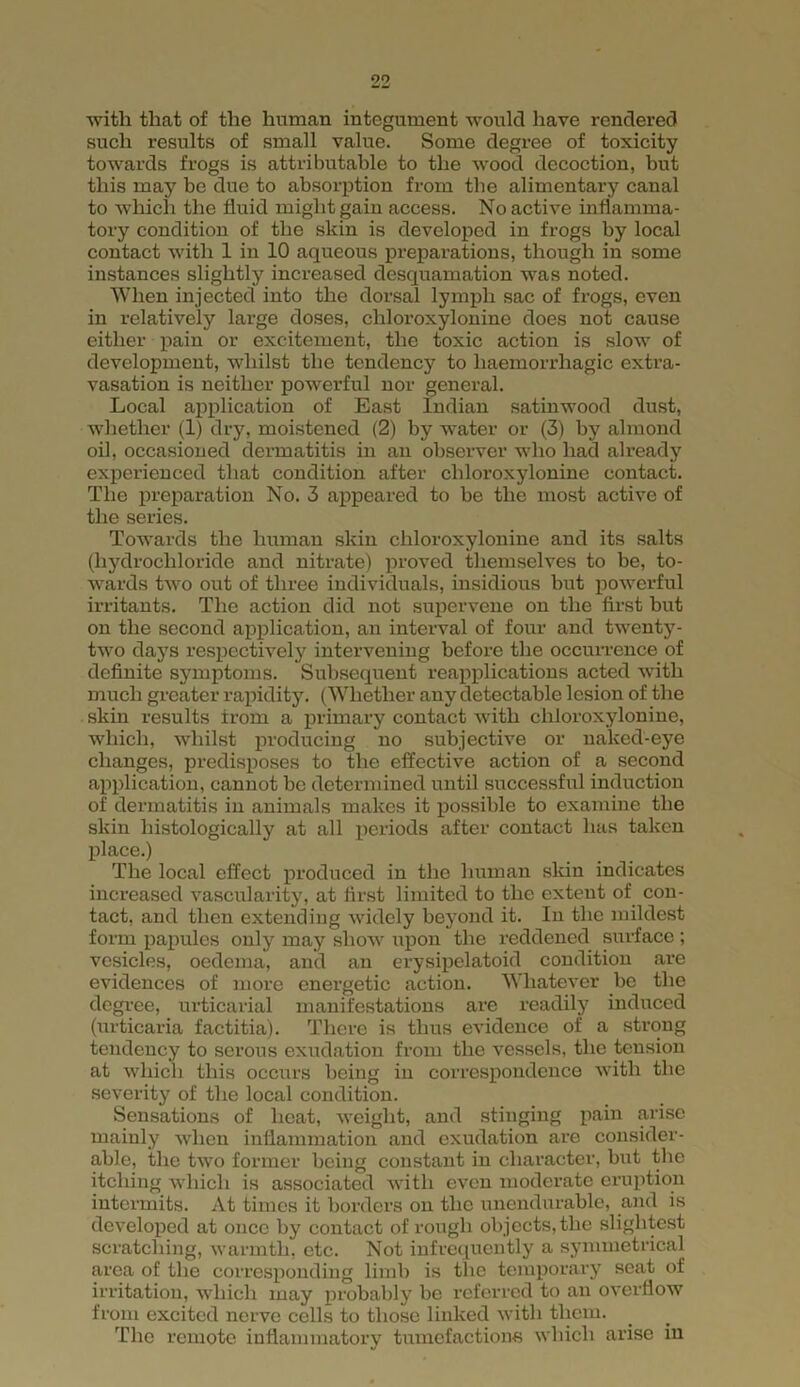 with that of the human integument would have rendered such results of small value. Some degree of toxicity towards frogs is attributable to the wood decoction, but this may be due to absorption from the alimentary canal to which the fluid might gain access. No active inflamma- tory condition of the skin is developed in frogs by local contact with 1 in 10 aqueous preparations, though in some instances slightly increased desquamation was noted. When injected into the dorsal lymph sac of frogs, even in relatively large doses, chloroxylonine does not cause either pain or excitement, the toxic action is slow of development, whilst the tendency to haemorrhagic extra- vasation is neither powerful nor general. Local application of East Indian satinwood dust, whether (1) dry, moistened (2) by water or (3) by almond oil, occasioned dermatitis in an observer who had already experienced that condition after chloroxylonine contact. The preparation No. 3 appeared to be the most active of the series. Towards the human skin chloroxylonine and its salts (hydrochloride and nitrate) proved themselves to be, to- wards two out of three individuals, insidious but powerful irritants. The action did not supervene on the first but on the second application, an interval of four and twenty- two days respectively intervening before the occurrence of definite symptoms. Subsequent reapplications acted with much greater rapidity. (Whether any detectable lesion of the skin results irom a primary contact with chloroxylonine, which, whilst producing no subjective or naked-eye changes, predisposes to the effective action of a second application, cannot he determined until successful induction of dermatitis in animals makes it possible to examine the skin histologically at all periods after contact has taken place.) The local effect produced in the human skin indicates increased vascularity, at first limited to the extent of con- tact, and then extending widely beyond it. In the mildest form papules only may show upon the reddened surface ; vesicles, oedema, and an erysipelatoid condition are evidences of more energetic action. Whatever he the degree, urticarial manifestations are readily induced (urticaria factitia). There is thus evidence of a strong tendency to serous exudation from the vessels, the tension at which this occurs being in correspondence with the severity of the local condition. Sensations of heat, weight, and stinging pain arise mainly when inflammation and exudation are consider- able, the two former being constant in character, but the itching which is associated with even moderate eruption intermits. At times it borders on the unendurable, and is developed at once by contact of rough objects, the slightest scratching, warmth, etc. Not infrequently a symmetrical area of the corresponding limb is the temporary seat of irritation, which may probably be referred to an overflow from excited nerve cells to those linked with them. The remote inflammatory tumefactions which arise in