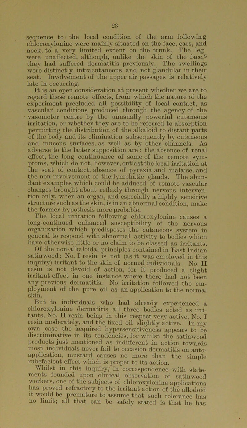 chloroxylonine were mainly situated on the face, ears, and neck, to a very limited extent on the trunk. The leg were unaffected, although, unlike the skin of the face,s they had suffered dermatitis previously. The swellings were distinctly intracutaneous and not glandular in their seat. Involvement of the upper air passages is relatively late in occurring. It is an open consideration at present whether we are to regard these remote effects, from which the nature of the experiment precluded all possibility of local contact, as vascular conditions produced through the agency of the vasomotor centre by the unusually powerful cutaneous irritation, or whether they are to be referred to absorption permitting the distribution of the alkaloid to distant parts cf the body and its elimination subsequently by cutaneous and mucous surfaces, as well as by other channels. As adverse to the latter supposition are : the absence of renal effect, the long continuance of some of the remote sym- ptoms, which do not, however, outlast the local irritation at the seat of contact, absence of pyrexia and malaise, and the non-involvement of the lymphatic glands. The abun- dant examples which could be adduced of remote vascular changes brought about reflexly through nervous interven- tion only, when an organ, and especially a highly sensitive structure such as the skin, is in an abnormal condition, make the former hypothesis more probable. The local irritation following chloroxylonine causes a long-continued enhanced susceptibility of the nervous organization which predisposes the cutaneous system in general to respond with abnormal activity to bodies which have otherwise little or no claim to be classed as irritants. Of the non-alkaloidal principles contained in East Indian satinwood: No. I resin is not (as it was employed in this inquiry) irritant to the skin of normal individuals. No. II resin is not devoid of action, for it produced a slight irritant effect in one instance where there had not been any previous dermatitis. No irritation followed the em- ployment of the pure oil as an application to the normal skin. But to individuals who had already experienced a chloroxylonine dermatitis all three bodies acted as irri- tants, No. II resin being in this respect very active, No. I resin moderately, and the fixed oil slightly active. In my own case the acquired hypersensitiveness appears to be discriminative in its tendencies, for whilst the satinwood products just mentioned as indifferent in action towards most individuals never fail to occasion dermatitis on auto- application, mustard causes no more than the simple rubefacient effect which is proper to its action. Whilst in this inquiry, in correspondence with state- ments founded upon clinical observation of satinwood workers, one of the subjects of chloroxylonine applications has proved refractory to the irritant action of the alkaloid it would be premature to assume that such tolerance has no limit; all that can be safely stated is that lie has