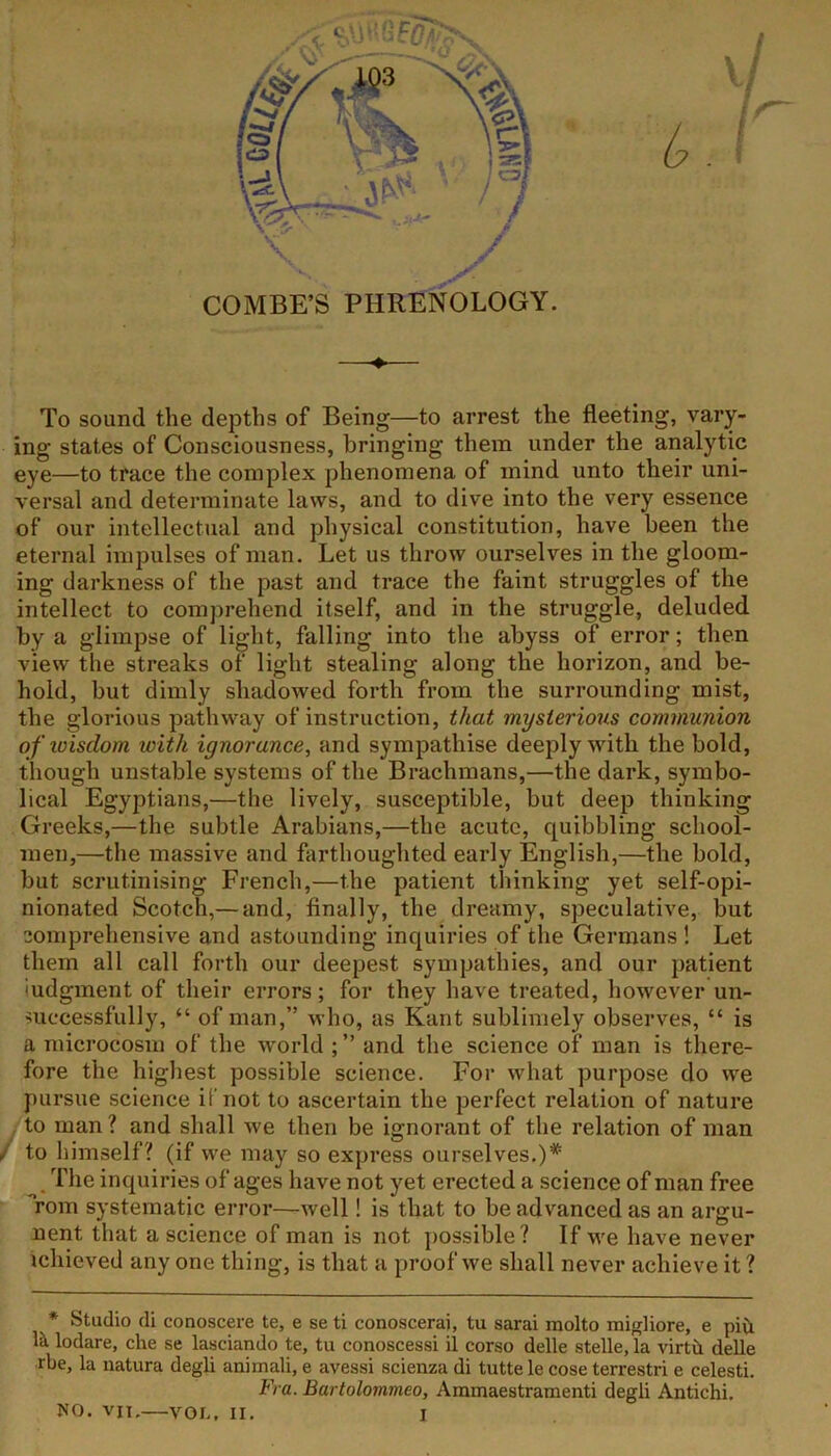 To sound the depths of Being—to arrest the fleeting, vary- ing states of Consciousness, bringing them under the analytic eye—to trace the complex phenomena of mind unto their uni- versal and determinate laws, and to dive into the very essence of our intellectual and physical constitution, have been the eternal impulses of man. Let us throw ourselves in the gloom- ing darkness of the past and trace the faint struggles of the intellect to comprehend itself, and in the struggle, deluded by a glimpse of light, falling into the abyss of error; then view the streaks of light stealing along the horizon, and be- hold, but dimly shadowed forth from the surrounding mist, the glorious pathway of instruction, that mysterious communion of wisdom, with ignorance, and sympathise deeply with the bold, though unstable systems of the Brachmans,—the dark, symbo- lical Egyptians,—the lively, susceptible, but deep thinking Greeks,—the subtle Arabians,—the acute, quibbling school- men,—the massive and farthoughted early English,—the bold, but scrutinising French,—the patient thinking yet self-opi- nionated Scotch,— and, finally, the dreamy, speculative, but comprehensive and astounding inquiries of the Germans ! Let them all call forth our deepest sympathies, and our patient Judgment of their errors; for they have treated, however un- successfully, “ of man,” who, as Kant sublimely observes, “ is a microcosm of the world ; ” and the science of man is there- fore the highest possible science. For what purpose do we pursue science if not to ascertain the perfect relation of nature to man ? and shall we then be ignorant of the relation of man to himself? (if we may so express ourselves.)* The inquiries of ages have not yet erected a science of man free Tom systematic error—well! is that to be advanced as an argu- ment that a science of man is not possible? If we have never tchieved any one thing, is that a proof we shall never achieve it ? * Studio di eonoscere te, e se ti conoscerai, tu sarai molto migliore, e pi& la lodare, che se lasciando te, tu conoscessi il corso delle stelle, la virth delle rbe, la natura degli anirnali, e avessi scienza di tutte le cose terrestri e celesti. Fra. Bartolommeo, Ammaestramenti degli Antichi.