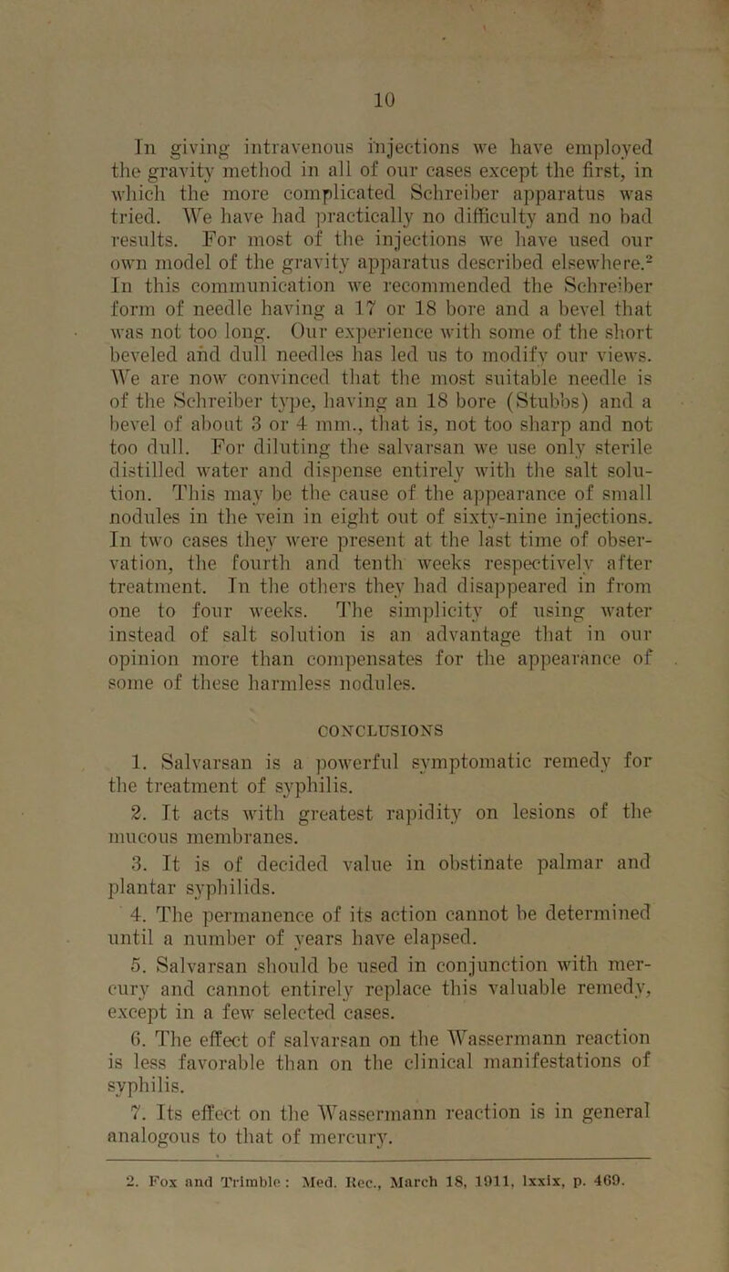 the gravity method in all of our cases except the first, in which the more complicated Schreiber apparatus was tried. We have had practically no difficulty and no bad results. For most of the injections we have used our own model of the gravity apparatus described elsewhere.2 In this communication we recommended the Schreiber form of needle having a 17 or 18 bore and a bevel that was not too long. Our experience with some of the short beveled and dull needles has led us to modify our views. We are now convinced that the most suitable needle is of the Schreiber type, having an 18 bore (Stubbs) and a bevel of about 3 or 4 mm., that is, not too sharp and not too dull. For diluting the salvarsan we use only sterile distilled water and dispense entirely with the salt solu- tion. This may be the cause of the appearance of small nodules in the vein in eight out of sixtv-nine injections. In two cases they were present at the last time of obser- vation, the fourth and tenth weeks respectively after treatment. In the others they had disappeared in from one to four weeks. The simplicity of using water instead of salt solution is an advantage that in our opinion more than compensates for the appearance of some of these harmless nodules. CONCLUSIONS 1. Salvarsan is a powerful symptomatic remedy for the treatment of syphilis. 2. It- acts with greatest rapidity on lesions of the mucous membranes. 3. It is of decided value in obstinate palmar and plantar syphilids. 4. The permanence of its action cannot be determined until a number of years have elapsed. 5. Salvarsan should be used in conjunction with mer- cury and cannot entirely replace this valuable remedy, except in a few selected cases. 6. The effect of salvarsan on the Wassermann reaction is less favorable than on the clinical manifestations of syphilis. 7. Its effect on the Wassermann reaction is in general analogous to that of mercury. 2. Fox and Trimble: Med. Rec., March 18, 1911, lxxix, p. 469.