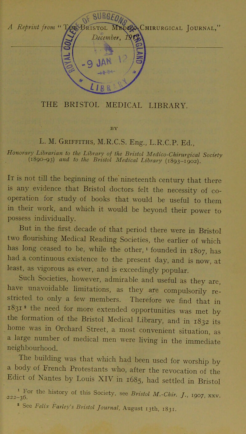 THE BRISTOL MEDICAL LIBRARY. BY L. M. Griffiths, M.R.C.S. Eng., L.R.C.P. Ed., Honorary Librarian to the Library of the Bristol Medico-Chirurgical Society (1890-93) and to the Bristol Medical Library (1893—1902). It is not till the beginning of the'nineteenth century that there is any e\idence that Bristol doctors felt the necessity of co- operation for study of books that would be useful to them in their work, and which it would be beyond their power to possess individually. But in the first decade of that period there were in Bristol two flourishing Medical Reading Societies, the earlier of which has long ceased to be, while the other,1 founded in 1807, has had a continuous existence to the present day, and is now, at least, as vigorous as ever, and is exceedingly popular. Such Societies, however, admirable and useful as they are, have unavoidable limitations, as they are compulsorily re- stricted to only a few members. Therefore we find that in 1831 * the need for more extended opportunities was met by the formation of the Bristol Medical Library, and in 1832 its home was in Orchard Street, a most convenient situation, as a large number of medical men were living in the immediate neighbourhood. The building was that which had been used for worship by a body of French Protestants who, after the revocation of the Edict of Nantes by Louis XIV in 1685, had settled in Bristol 222-36°r thC hiSt°ry °f thiS S°ciety' see Bristo1 M.-Chir. /., 1907, xxv. * See Lelix barley's Bristol Journal, August 13th, 1831.