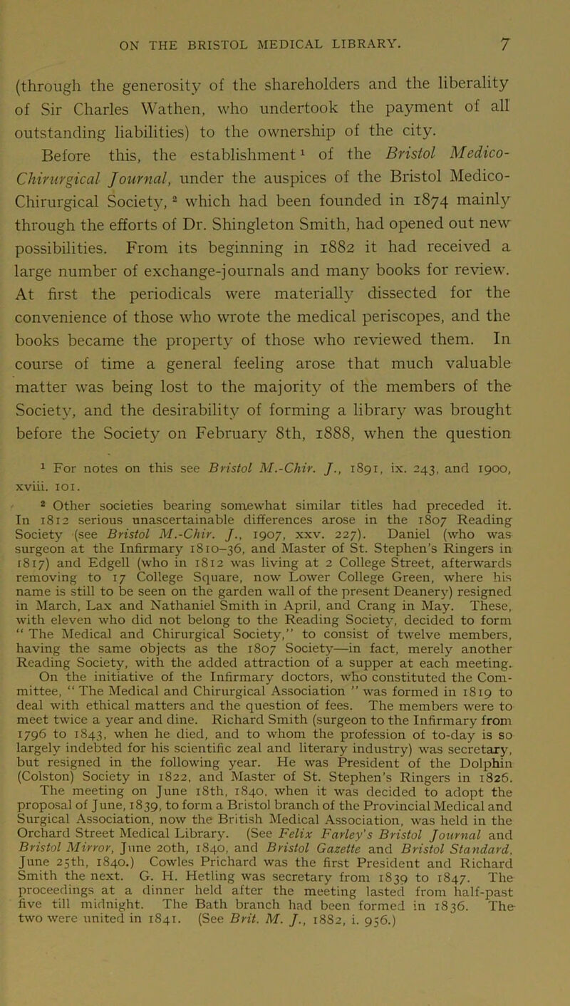 (through the generosity of the shareholders and the liberality of Sir Charles Wathen, who undertook the payment of all outstanding liabilities) to the ownership of the city. Before this, the establishment1 of the Bristol Medico- Chirurgical Journal, under the auspices of the Bristol Medico- Chirurgical Society,2 which had been founded in 1874 mainly through the efforts of Dr. Shingleton Smith, had opened out new possibilities. From its beginning in 1882 it had received a large number of exchange-journals and many books for review. At first the periodicals were materially dissected for the convenience of those who wrote the medical periscopes, and the books became the property of those who reviewed them. In course of time a general feeling arose that much valuable matter was being lost to the majority of the members of the Society, and the desirability of forming a library was brought before the Society on February 8th, 1888, when the question 1 For notes on this see Bristol M.-Chir. /., 1S91, ix. 243, and 1900, xviii. 101. 2 Other societies bearing somewhat similar titles had preceded it. In 1812 serious unascertainable differences arose in the 1807 Reading Society (see Bristol M.-Chir. J., 1907, xxv. 227). Daniel (who was surgeon at the Infirmary 1810-36, and Master of St. Stephen’s Ringers in 1817) and Edgell (who in 1812 was living at 2 College Street, afterwards removing to 17 College Square, now Lower College Green, where his name is still to be seen on the garden wall of the present Deanery) resigned in March, Lax and Nathaniel Smith in April, and Crang in May. These, with eleven who did not belong to the Reading Society, decided to form “ The Medical and Chirurgical Society,” to consist of twelve members, having the same objects as the 1807 Society—in fact, merely another Reading Society, with the added attraction of a supper at each meeting. On the initiative of the Infirmary doctors, who constituted the Com- mittee, “The Medical and Chirurgical Association ” was formed in 1819 to deal with ethical matters and the question of fees. The members were to meet twice a year and dine. Richard Smith (surgeon to the Infirmary from 1796 to 1843, when he died, and to whom the profession of to-day is so largely indebted for his scientific zeal and literary industry) was secretary, but resigned in the following year. He was President of the Dolphin (Colston) Society in 1822, and Master of St. Stephen’s Ringers in 1826. The meeting on June 18th, 1840, when it was decided to adopt the proposal of June, 1839, to form a Bristol branch of the Provincial Medical and Surgical Association, now the British Medical Association, was held in the Orchard Street Medical Library. (See Felix Farley’s Bristol Journal and Bristol Mirror, June 20th, 1840, and Bristol Gazette and Bristol Standard. June 25th, 1840.) Cowles Prichard was the first President and Richard Smith the next. G. H. Hetling was secretary from 1839 to 1847. The proceedings at a dinner held after the meeting lasted from halt-past five till midnight. The Bath branch had been formed in 1836. The- two were united in 1841. (See Brit. M. J., 1882, i. 956.)