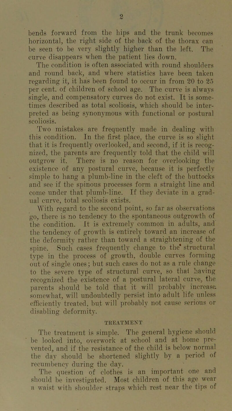 bends forward from the hips and the trunk becomes horizontal, the right side of the back of the thorax can be seen to be very slightly higher than the left. The curve disappears when the patient lies down. The condition is often associated with round shoulders and round back, and where statistics have been taken regarding it, it has been found to occur in from 20 to 25 per cent, of children of school age. The curve is always single, and compensatory curves do not exist. It is some- times described as total scoliosis, which should be inter- preted as being synonymous with functional or postural scoliosis. Two mistakes are frequently made in dealing with this condition. In the first place, the curve is so slight that it is frequently overlooked, and second, if it is recog- nized, the parents are frequently told that the child will outgrow it. There is no reason for overlooking the existence of any postural curve, because it is perfectly simple to hang a. plumb-line in the cleft of the buttocks and see if the spinous processes form a straight line and come under that plumb-line. If they deviate in a grad- ual curve, total scoliosis exists. With regard to the second point, so far as observations go, there is no tendency to the spontaneous outgrowth of the condition. It is extremely common in adults, and the tendency of growth is entirely toward an increase of the deformity rather than toward a straightening of the spine. Such cases frequently change to the* structural type in the process of growth, double curves forming out of single ones; but such cases do not as a rule change to the severe type of structural curve, so that having recognized the existence of a postural lateral curve, the parents should be told that it will probably increase: somewhat, will undoubtedly persist into adult life unless efficiently treated, but will probably not cause serious or disabling deformity. TREATMENT The treatment is simple. The general hygiene should be looked into, overwork at school and at home pre- vented, and if the resistance of the child is below normal the day should be shortened slightly by a period of recumbency during the day. The question of clothes is an important one and should be investigated. Most children of this age wear a waist with shoulder straps which rest near the tips of