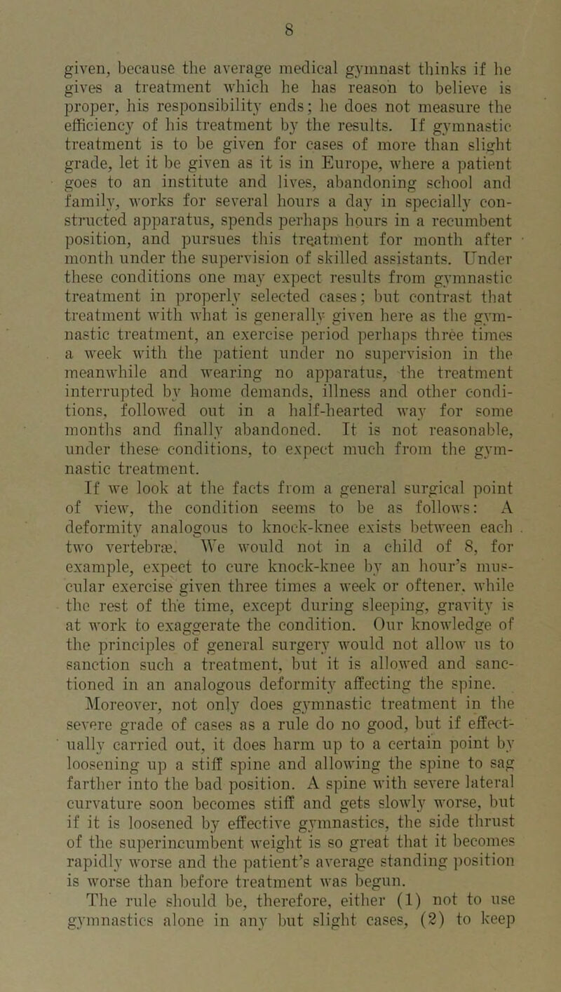 given, because the average medical gymnast thinks if he gives a treatment which he has reason to believe is proper, his responsibility ends; he does not measure the efficiency of his treatment by the results. If gymnastic treatment is to be given for cases of more than slight grade, let it be given as it is in Europe, where a patient goes to an institute and lives, abandoning school and family, works for several hours a day in specially con- structed apparatus, spends perhaps hours in a recumbent position, and pursues this treatment for month after month under the supervision of skilled assistants. Under these conditions one may expect results from gymnastic treatment in properly selected cases; but contrast that treatment with what is generally given here as the gym- nastic treatment, an exercise period perhaps three times a week with the patient under no supervision in the meanwhile and wearing no apparatus, the treatment interrupted by home demands, illness and other condi- tions, followed out in a half-hearted way for some months and finally abandoned. It is not reasonable, under these conditions, to expect much from the gym- nastic treatment. If we look at the facts from a general surgical point of view, the condition seems to be as follows: A deformity analogous to knock-knee exists between each two vertebras, We would not in a child of 8, for example, expect to cure knock-knee by an hour’s mus- cular exercise given three times a week or oftener. while the rest of the time, except during sleeping, gravity is at work to exaggerate the condition. Our knowledge of the principles of general surgery would not allow us to sanction such a treatment, but it is allowed and sanc- tioned in an analogous deformity affecting the spine. Moreover, not only does gymnastic treatment in the severe grade of cases as a rule do no good, but if effect- ually carried out, it does harm up to a certain point by loosening up a stiff spine and allowing the spine to sag farther into the bad position. A spine with severe lateral curvature soon becomes stiff and gets slowly worse, but if it is loosened by effective gymnastics, the side thrust of the superincumbent weight is so great that it becomes rapidly worse and the patient’s average standing position is worse than before treatment was begun. The rule should be, therefore, either (1) not to use gymnastics alone in any but slight cases, (2) to keep