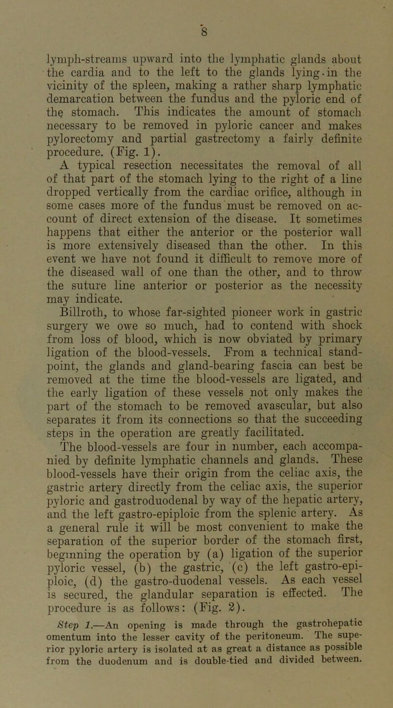 lymph-streams upward into the lymphatic glands about the cardia and to the left to the glands lying-in the vicinity of the spleen, making a rather sharp lymphatic demarcation between the fundus and the pyloric end of the stomach. This indicates the amount of stomach necessary to be removed in pyloric cancer and makes pylorectomy and partial gastrectomy a fairly definite procedure. (Fig. 1). A typical resection necessitates the removal of all of that part of the stomach lying to the right of a line dropped vertically from the cardiac orifice, although in some cases more of the fundus must be removed on ac- count of direct extension of the disease. It sometimes happens that either the anterior or the posterior wall is more extensively diseased than the other. In this event we have not found it difficult to remove more of the diseased wall of one than the other, and to throw the suture line anterior or posterior as the necessity may indicate. Billroth, to whose far-sighted pioneer work in gastric surgery we owe so much, had to contend with shock from loss of blood, which is now obviated by primary ligation of the blood-vessels. From a technical stand- point, the glands and gland-bearing fascia can best be removed at the time the blood-vessels are ligated, and the early ligation of these vessels not only makes the part of the stomach to be removed avascular, but also separates it from its connections so that the succeeding steps in the operation are greatly facilitated. The blood-vessels are four in number, each accompa- nied by definite lymphatic channels and glands. These blood-vessels have their origin from the celiac axis, the gastric artery directly from the celiac axis, the superior pyloric and gastroduodenal by way of the hepatic artery, and the left gastro-epiploic from the splenic artery. As a general rule it will be most convenient to make the separation of the superior border of the stomach first, beginning the operation by (a) ligation of the superior pyloric vessel, (b) the gastric, (c) the left gastro-epi- ploic, (d) the gastro-duodenal vessels. As each vessel is secured, the glandular separation is effected. The procedure is as follows: (Fig. 2). Step 1.—An opening is made through the gastrohepatic omentum into the lesser cavity of the peritoneum. The supe- rior pyloric artery is isolated at as great a distance as possible from the duodenum and is double-tied and divided between.