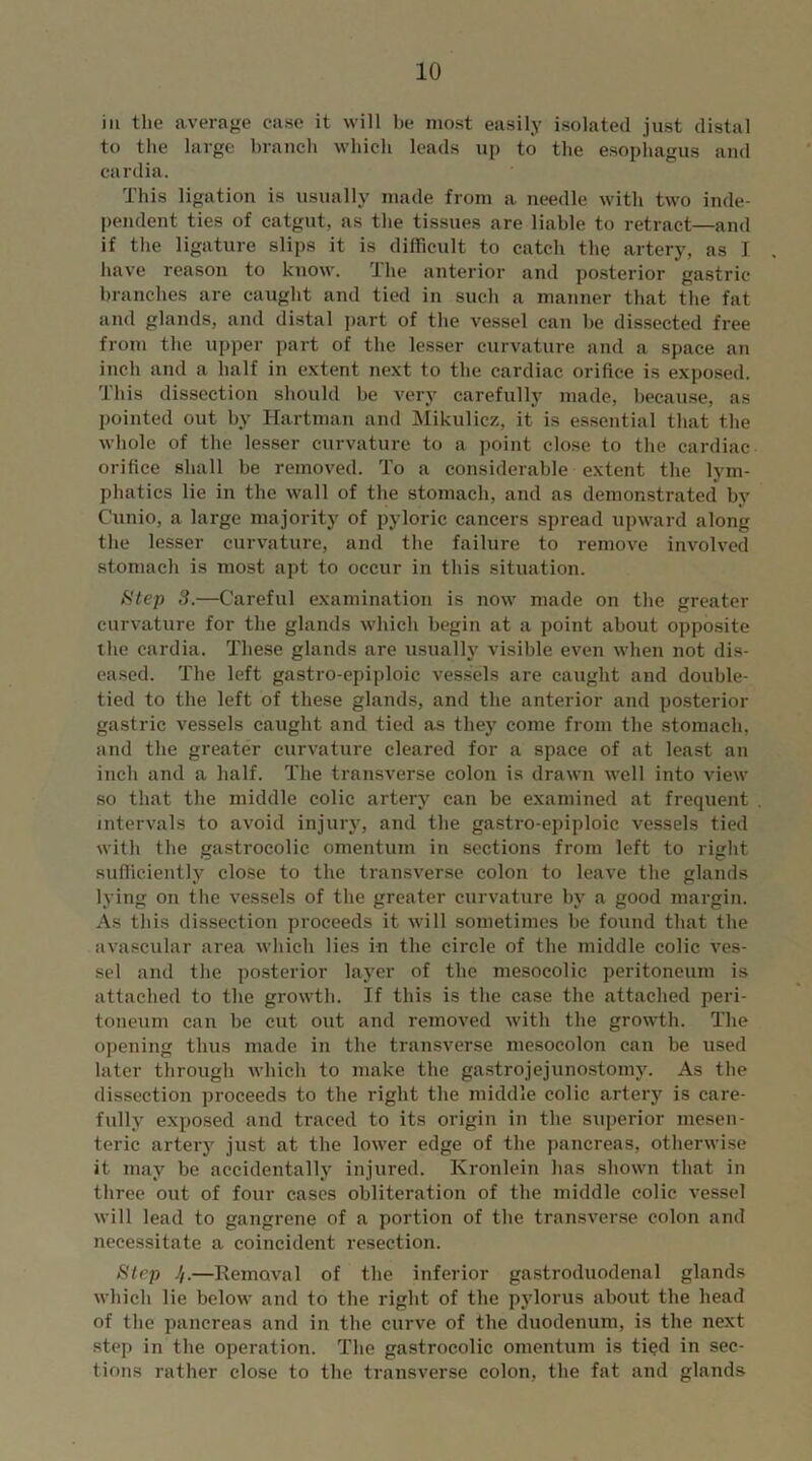 ill the average ease it will be most easily isolated just distal to the large branch which leads up to the esophagus and cardia. This ligation is usually made from a needle with two inde- pendent ties of catgut, as the tissues are liable to retract—and if the ligature slips it is difficult to catch the artery, as I have reason to know. 1 he anterior and posterior gastric branches are caught and tied in such a manner that the fat and glands, and distal part of the vessel can he dissected free from the upper part of the lesser curvature and a space an inch and a half in extent next to the cardiac orifice is exposed. This dissection should be very carefully made, because, as pointed out by Hartman and Mikulicz, it is essential that the whole of the lesser curvature to a point close to the cardiac orifice shall be removed. To a considerable extent the lym- phatics lie in the wall of the stomach, and as demonstrated by Cunio, a large majority of pyloric cancers spread upward along the lesser curvature, and the failure to remove involved stomach is most apt to occur in this situation. Step 3.—Careful examination is now made on the greater curvature for the glands which begin at a point about opposite the cardia. These glands are usually visible even when not dis- eased. The left gastro-epiploic vessels are caught and double- tied to the left of these glands, and the anterior and posterior gastric vessels caught and tied as they come from the stomach, and the greater curvature cleared for a space of at least an inch and a half. The transverse colon is drawn well into view so that the middle colic artery can be examined at frequent intervals to avoid injury, and the gastro-epiploic vessels tied with the gastrocolic omentum in sections from left to right sufficiently close to the transverse colon to leave the glands lying on the vessels of the greater curvature by a good margin. As tliis dissection proceeds it will sometimes be found that the avascular area which lies in the circle of the middle colic ves- sel and the posterior layer of the mesoeolic peritoneum is attached to the growth. If this is the case the attached peri- toneum can be cut out and removed with the growth. The opening thus made in the transverse mesocolon can be used later through which to make the gastrojejunostomy. As the dissection proceeds to the right the middle colic artery is care- fully exposed and traced to its origin in the superior mesen- teric artery just at the lower edge of the pancreas, otherwise it may be accidentally injured. Kronlein has shown that in three out of four cases obliteration of the middle colic vessel will lead to gangrene of a portion of the transverse colon and necessitate a coincident resection. Step //.—Removal of the inferior gastroduodenal glands which lie below and to the right of the pylorus about the head of the pancreas and in the curve of the duodenum, is the next step in the operation. The gastrocolic omentum is tied in sec- tions rather close to the transverse colon, the fat and glands