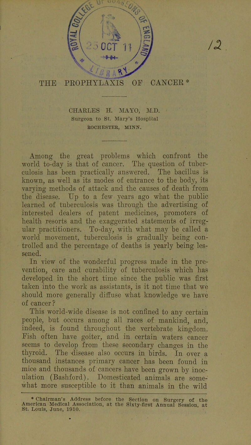 CHARLES H. MAYO, M.D. Surgeon to St. Mary’s Hospital ROCHESTER, MINN. Among the great problems which confront the world to-day is that of cancer. The question of tuber- culosis has been practically answered. The bacillus is known, as well as its modes of entrance to the body, its varying methods of attack and the causes of death from the disease. Up to a few years ago what the public learned of tuberculosis was through the advertising of interested dealers of patent medicines, promoters of health resorts and the exaggerated statements of irreg- ular practitioners. To-day, with what may be called a world movement, tuberculosis is gradually being con- trolled and the percentage of deaths is yearly being les- sened. In view of the wonderful progress made in the pre- vention, care and curability of tuberculosis which has developed in the short time since the public was first taken into the work as assistants, is it not time that we should more generally diffuse what knowledge we have of cancer ? This world-wide disease is not confined to any certain people, but occurs among all races of mankind, and, indeed, is found throughout the vertebrate kingdom. Fish often have goiter, and in certain waters cancer seems to develop from these secondary changes in the thyroid. The disease also occurs in birds. In over a thousand instances primary cancer has been found in mice and thousands of cancers have been grown by inoc- ulation (Bashford). Domesticated animals are some- what more susceptible to it than animals in the wild * Chairman’s Address before the Section on Surgery of the American Medical Association, at the Sixty-first Annual Session, at St. Louis, June, 1910.