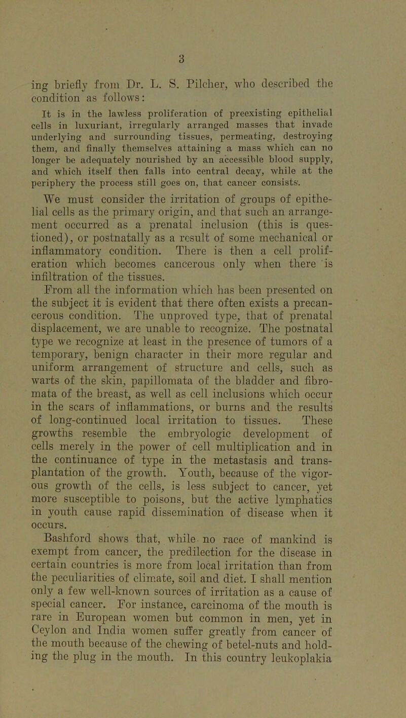 ing briefly from Dr. L. S. Pilcher, who described the condition as follows: It is in the lawless proliferation of preexisting epithelial cells in luxuriant, irregularly arranged masses that invade underlying and surrounding tissues, permeating, destroying them, and finally themselves attaining a mass which can no longer be adequately nourished by an accessible blood supply, and which itself then falls into central decay, while at the periphery the process still goes on, that cancer consists. We must consider the irritation of groups of epithe- lial cells as the primary origin, and that such an arrange- ment occurred as a prenatal inclusion (this is ques- tioned), or postnatally as a result of some mechanical or inflammatory condition. There is then a cell prolif- eration which becomes cancerous only when there is infiltration of the tissues. From all the information which has been presented on the subject it is evident that there often exists a precan- cerous condition. The unproved type, that of prenatal displacement, we are unable to recognize. The postnatal type we recognize at least in the presence of tumors of a temporary, benign character in their more regular and uniform arrangement of structure and cells, such as warts of the skin, papillomata of the bladder and fibro- mata of the breast, as well as cell inclusions which occur in the scars of inflammations, or burns and the results of long-continued local irritation to tissues. These growths resemble the embryologic development of cells merely in the power of cell multiplication and in the continuance of type in the metastasis and trans- plantation of the growth. Youth, because of the vigor- ous growth of the cells, is less subject to cancer, yet more susceptible to poisons, but the active lymphatics in youth cause rapid dissemination of disease when it occurs. Bashford shows that, while no race of mankind is exempt from cancer, the predilection for the disease in certain countries is more from local irritation than from the peculiarities of climate, soil and diet. I shall mention only a few well-known sources of irritation as a cause of special cancer. For instance, carcinoma of the mouth is rare in European women but common in men, yet in Ceylon and India women suffer greatly from cancer of the mouth because of the chewing of betel-nuts and hold- ing the plug in the mouth. In this country leukoplakia