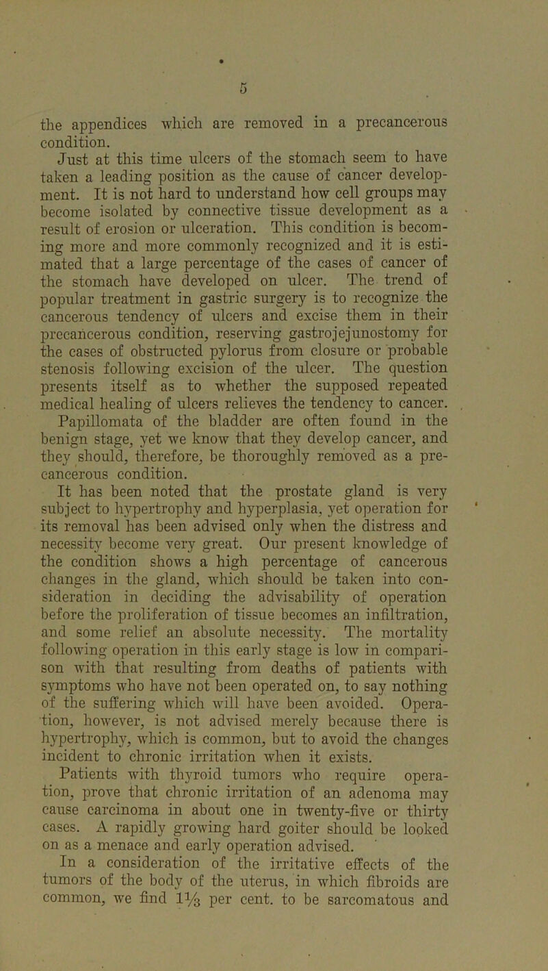 the appendices which are removed in a precancerous condition. Just at this time ulcers of the stomach seem to have taken a leading position as the cause of cancer develop- ment. It is not hard to understand how cell groups may become isolated by connective tissue development as a result of erosion or ulceration. This condition is becom- ing more and more commonly recognized and it is esti- mated that a large percentage of the cases of cancer of the stomach have developed on ulcer. The trend of popular treatment in gastric surgery is to recognize the cancerous tendency of ulcers and excise them in their precancerous condition, reserving gastrojejunostomy for the cases of obstructed pylorus from closure or probable stenosis following excision of the ulcer. The question presents itself as to whether the supposed repeated medical healing of ulcers relieves the tendency to cancer. Papillomata of the bladder are often found in the benign stage, yet we know that they develop cancer, and they should, therefore, be thoroughly removed as a pre- cancerous condition. It has been noted that the prostate gland is very subject to hypertrophy and hyperplasia, yet operation for its removal has been advised only when the distress and necessity become very great. Our present knowledge of the condition shows a high percentage of cancerous changes in the gland, which should be taken into con- sideration in deciding the advisability of operation before the proliferation of tissue becomes an infiltration, and some relief an absolute necessity. The mortality following operation in this early stage is low in compari- son with that resulting from deaths of patients with symptoms who have not been operated on, to say nothing of the suffering which will have been avoided. Opera- tion, however, is not advised merely because there is hypertrophy, which is common, but to avoid the changes incident to chronic irritation when it exists. Patients with thyroid tumors who require opera- tion, prove that chronic irritation of an adenoma may cause carcinoma in about one in twenty-five or thirty cases. A rapidly growing hard goiter should be looked on as a menace and early operation advised. In a consideration of the irritative effects of the tumors of the body of the uterus, in which fibroids are common, we find 1% per cent, to be sarcomatous and