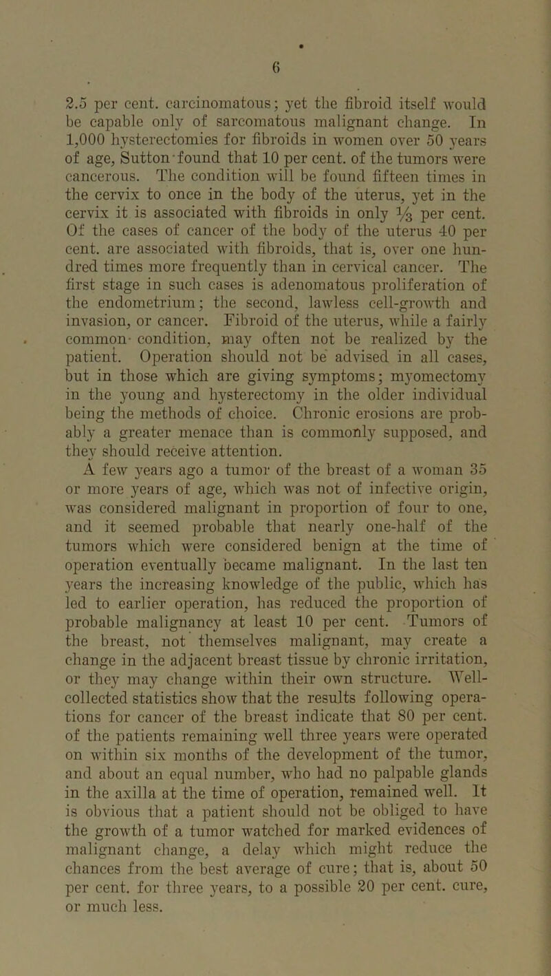 2.5 per cent, carcinomatous; yet the fibroid itself would be capable only of sarcomatous malignant change. In 1,000 hysterectomies for fibroids in women over 50 years of age, Sutton found that 10 per cent, of the tumors were cancerous. The condition will be found fifteen times in the cervix to once in the body of the uterus, yet in the cervix it is associated with fibroids in only y3 per cent. Of the cases of cancer of the body of the uterus 40 per cent, are associated with fibroids, that is, over one hun- dred times more frequently than in cervical cancer. The first stage in such cases is adenomatous proliferation of the endometrium; the second, lawless cell-growth and invasion, or cancer. Fibroid of the uterus, while a fairly common- condition, may often not be realized by the patient. Operation should not be advised in all cases, but in those which are giving symptoms; myomectomy in the young and hysterectomy in the older individual being the methods of choice. Chronic erosions are prob- ably a greater menace than is commonly supposed, and they should receive attention. A few years ago a tumor of the breast of a woman 35 or more years of age, which was not of infective origin, was considered malignant in proportion of four to one, and it seemed probable that nearly one-half of the tumors which were considered benign at the time of operation eventually became malignant. In the last ten years the increasing knowledge of the public, which has led to earlier operation, has reduced the proportion of probable malignancy at least 10 per cent. Tumors of the breast, not themselves malignant, may create a change in the adjacent breast tissue by chronic irritation, or they may change within their own structure. Well- collected statistics show that the results following opera- tions for cancer of the breast indicate that 80 per cent, of the patients remaining well three years were operated on within six months of the development of the tumor, and about an equal number, who had no palpable glands in the axilla at the time of operation, remained well. It is obvious that a patient should not be obliged to have the growth of a tumor watched for marked evidences of malignant change, a delay which might reduce the chances from the best average of cure; that is, about 50 per cent, for three years, to a possible 20 per cent, cure, or much less.