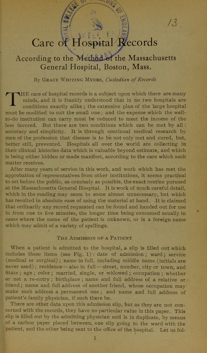 General Hospital, Boston, Mass. By Grace Whiting Myers, Custodian of Records HE care of hospital records is a subject upon which there are many minds, and it is frankly understood that in no two hospitals are conditions exactly alike ; the extensive plan of the large hospital must be modified to suit the small one ; and the expense which the well- to-do institution can carry must be reduced to meet the income of the less favored. But there are two conditions which can be met by all : accuracy and simplicity. It is through continual medical research by men of the profession that disease is to be not only met and cured, but, better still, prevented. Hospitals all over the world are collecting in their clinical histories data which is valuable beyond estimate, and which is being either hidden or made manifest, according to the care which such matter receives. After many years of service in this work, and work which has met the approbation of representatives from other institutions, it seems practical to set before the public, as concisely as possible, the exact routine pursued at the Massachusetts General Hospital. It is work of much careful detail, which in the reading may seem to some almost unnecessary, but which has resulted in absolute ease of using the material at hand. It is claimed that ordinarily any record requested can be found and handed out for use in from one to five minutes, the longer time being consumed usually in cases where the name of the patient is unknown, or is a foreign name which may admit of a variety of spellings. When a patient is admitted to the hospital, a slip is filled out which includes these items (see Fig. 1): date of admission; ward; service (medical or surgical) ; name in full, including middle name (initials are never used) ; residence — also in full — street, number, city or town, and State ; age ; color; married, single, or widowed ; occupation ; whether or not a re-entry ; birthplace ; name and full address of a relative or friend; name and full address of another friend, whose occupation may make such address a permanent one ; and name and full address of patient’s family physician, if such there be. There are other data upon this admission slip, but as they are not con- cerned with the records, they have no particular value in this paper. This slip is filled out by the admitting physician and is in duplicate, by means of a carbon paper placed between, one slip going to the ward with the patient, and the other being sent to the office of the hospital. Let us fol- The Admission of a Patient