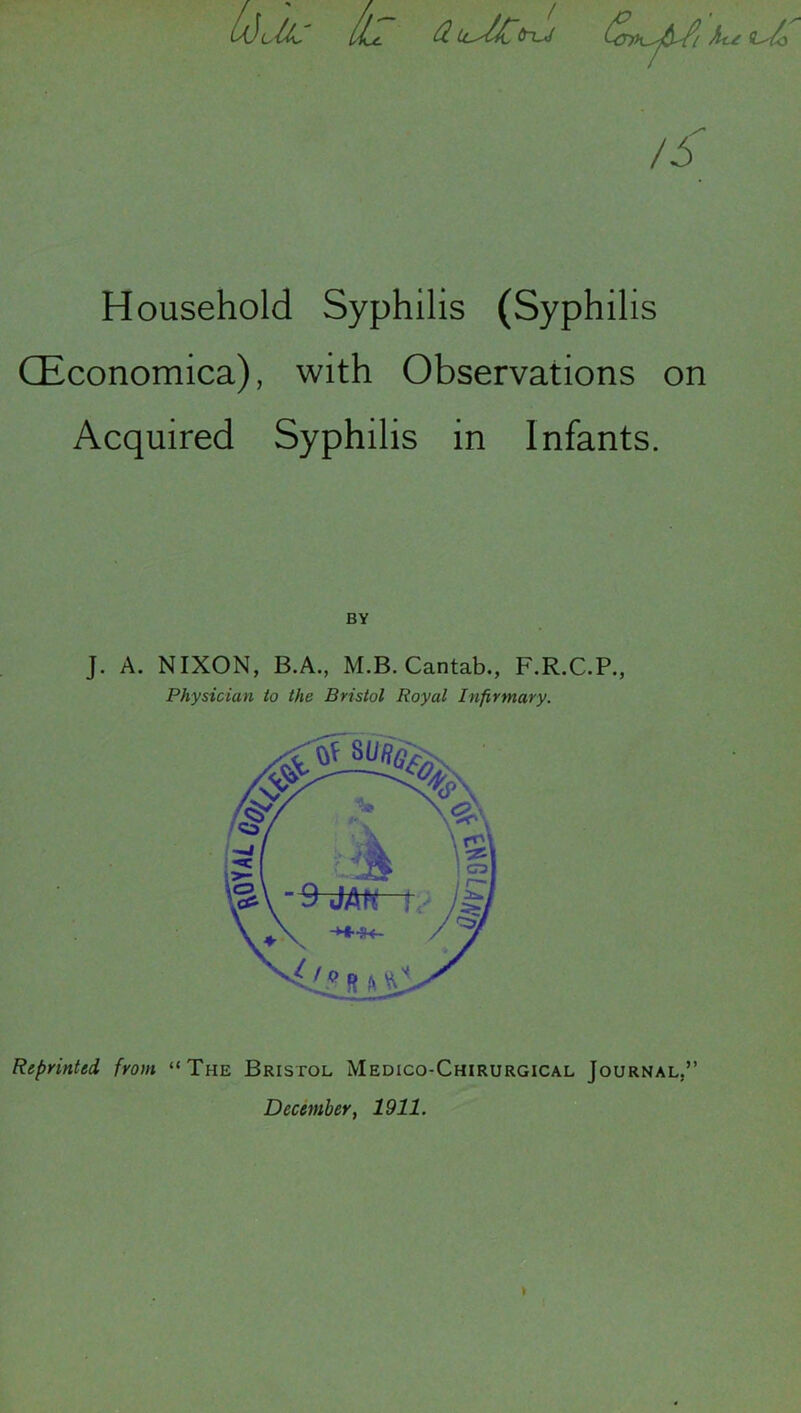 Wclb llu. fl. Lc^l£(ru! /5 Household Syphilis (Syphilis (Economica), with Observations on Acquired Syphilis in Infants. BY J. A. NIXON, B.A., M.B. Cantab., F.R.C.P., Physician to the Bristol Royal Infirmary. Reprinted from “The Bristol Medico-Chirurgical Journal,” December, 1911.