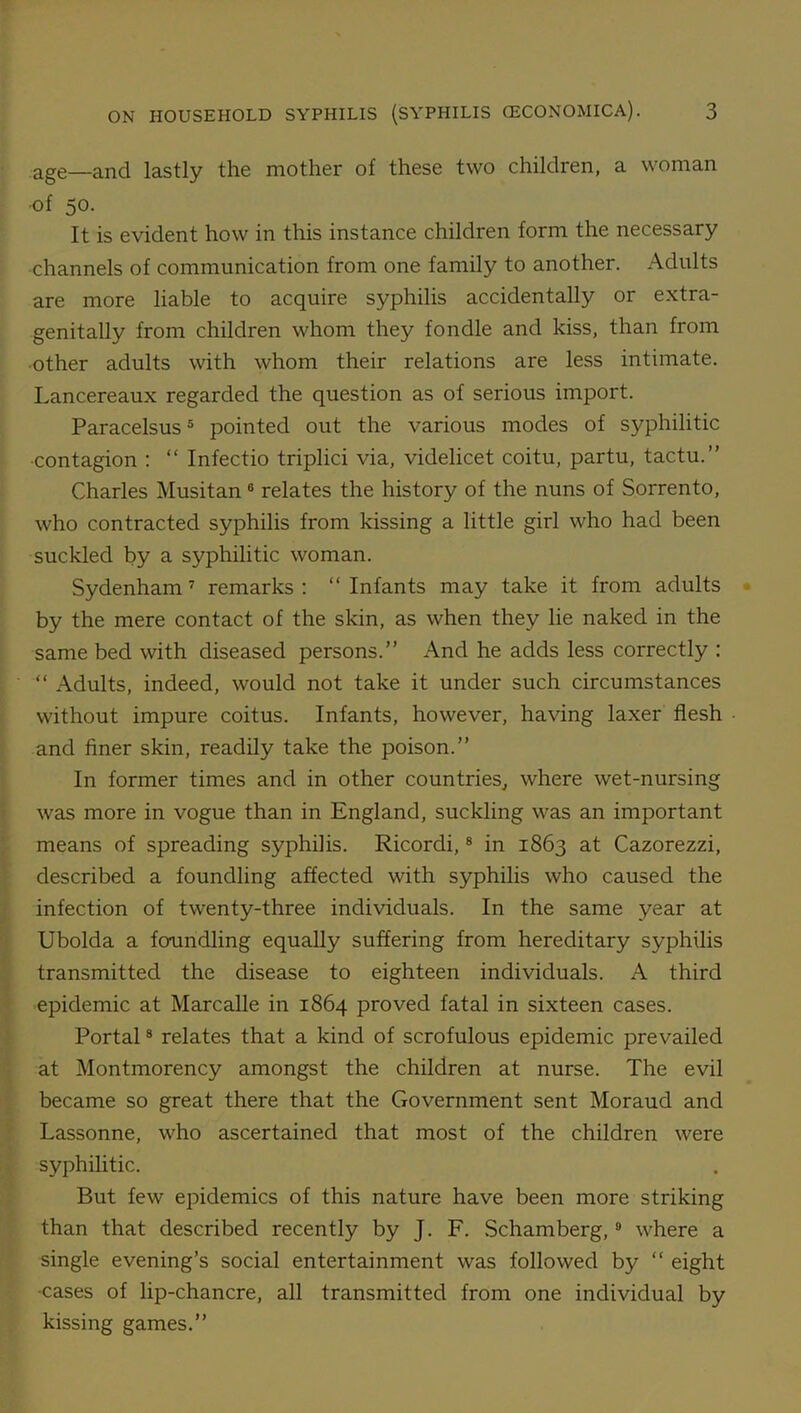 age—and lastly the mother of these two children, a woman ■of 50- It is evident how in this instance children form the necessary channels of communication from one family to another. Adults are more liable to acquire syphilis accidentally or extra- genitally from children whom they fondle and kiss, than from other adults with whom their relations are less intimate. Lancereaux regarded the question as of serious import. Paracelsus5 pointed out the various modes of syphilitic contagion : “ Infectio triplici via, videlicet coitu, partu, tactu.” Charles Musitan6 relates the history of the nuns of Sorrento, who contracted syphilis from kissing a little girl who had been suckled by a syphilitic woman. Sydenham 7 remarks : “ Infants may take it from adults by the mere contact of the skin, as when they lie naked in the same bed with diseased persons.” And he adds less correctly : “ Adults, indeed, would not take it under such circumstances without impure coitus. Infants, however, having laxer flesh and finer skin, readily take the poison.” In former times and in other countries, where wet-nursing was more in vogue than in England, suckling was an important means of spreading syphilis. Ricordi,8 in 1863 at Cazorezzi, described a foundling affected with syphilis who caused the infection of twenty-three individuals. In the same year at Ubolda a foundling equally suffering from hereditary syphilis transmitted the disease to eighteen individuals. A third epidemic at Marcalle in 1864 proved fatal in sixteen cases. Portal8 relates that a kind of scrofulous epidemic prevailed at Montmorency amongst the children at nurse. The evil became so great there that the Government sent Moraud and Lassonne, who ascertained that most of the children were syphilitic. But few epidemics of this nature have been more striking than that described recently by J. F. Schamberg,9 where a single evening’s social entertainment was followed by “ eight •cases of lip-chancre, all transmitted from one individual by kissing games.”