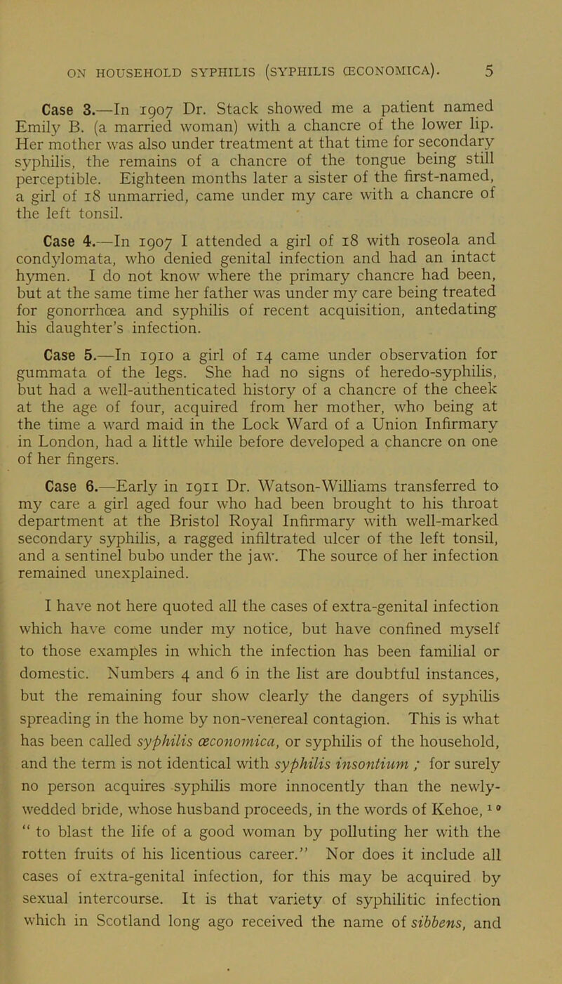 Case 3.—In 1907 Dr. Stack showed me a patient named Emily B. (a married woman) with a chancre of the lower lip. Her mother was also under treatment at that time for secondary syphilis, the remains of a chancre of the tongue being still perceptible. Eighteen months later a sister of the first-named, a girl of 18 unmarried, came under my care with a chancre of the left tonsil. Case 4.—In 1907 I attended a girl of 18 with roseola and condylomata, who denied genital infection and had an intact hymen. I do not know where the primary chancre had been, but at the same time her father was under my care being treated for gonorrhoea and syphilis of recent acquisition, antedating his daughter’s infection. Case 5.—In 1910 a girl of 14 came under observation for gummata of the legs. She had no signs of heredo-syphilis, but had a well-authenticated history of a chancre of the cheek at the age of four, acquired from her mother, who being at the time a ward maid in the Lock Ward of a Union Infirmary in London, had a little while before developed a chancre on one of her fingers. Case 6.—Early in 1911 Dr. Watson-Williams transferred to my care a girl aged four who had been brought to his throat department at the Bristol Royal Infirmary with well-marked secondary syphilis, a ragged infiltrated ulcer of the left tonsil, and a sentinel bubo under the jaw. The source of her infection remained unexplained. I have not here quoted all the cases of extra-genital infection which have come under my notice, but have confined myself to those examples in which the infection has been familial or domestic. Numbers 4 and 6 in the list are doubtful instances, but the remaining four show clearly the dangers of syphilis spreading in the home by non-venereal contagion. This is what has been called syphilis ceconomica, or syphilis of the household, and the term is not identical with syphilis insontium ; for surely no person acquires syphilis more innocently than the newly- wedded bride, whose husband proceeds, in the words of Kehoe,19  to blast the life of a good woman by polluting her with the rotten fruits of his licentious career.” Nor does it include all cases of extra-genital infection, for this may be acquired by sexual intercourse. It is that variety of syphilitic infection which in Scotland long ago received the name of sibbens, and