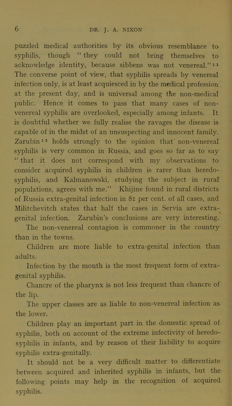 puzzled medical authorities by its obvious resemblance to syphilis, though “ they could not bring themselves to acknowledge identity, because sibbens was not venereal.”11 The converse point of view, that syphilis spreads by venereal infection only, is at least acquiesced in by the medical profession at the present day, and is universal among the non-medical public. Hence it comes to pass that many cases of non- venereal syphilis are overlooked, especially among infants. It is doubtful whether we fully realise the ravages the disease is capable of in the midst of an unsuspecting and innocent family. Zarubin12 holds strongly to the opinion that non-venereal syphilis is very common in Russia, and goes so far as to say “ that it does not correspond with my observations to consider acquired syphilis in children is rarer than heredo- syphilis, and Kalmanowski, studying the subject in rural populations, agrees with me.” Khijine found in rural districts of Russia extra-genital infection in 8i per cent, of all cases, and Militchevitch states that half the cases in Servia are extra- % genital infection. Zarubin's conclusions are very interesting. The non-venereal contagion is commoner in the country than in the towns. Children are more liable to extra-genital infection than adults. Infection by the mouth is the most frequent form of extra- genital syphilis. Chancre of the pharynx is not less frequent than chancre of the lip. The upper classes are as liable to non-venereal infection as the lower. Children play an important part in the domestic spread of syphilis, both on account of the extreme infectivity of heredo- syphilis in infants, and by reason of their liability to acquire syphilis extra-genitally. It should not be a very difficult matter to differentiate between acquired and inherited syphilis in infants, but the following points may help in the recognition of acquired syphilis.