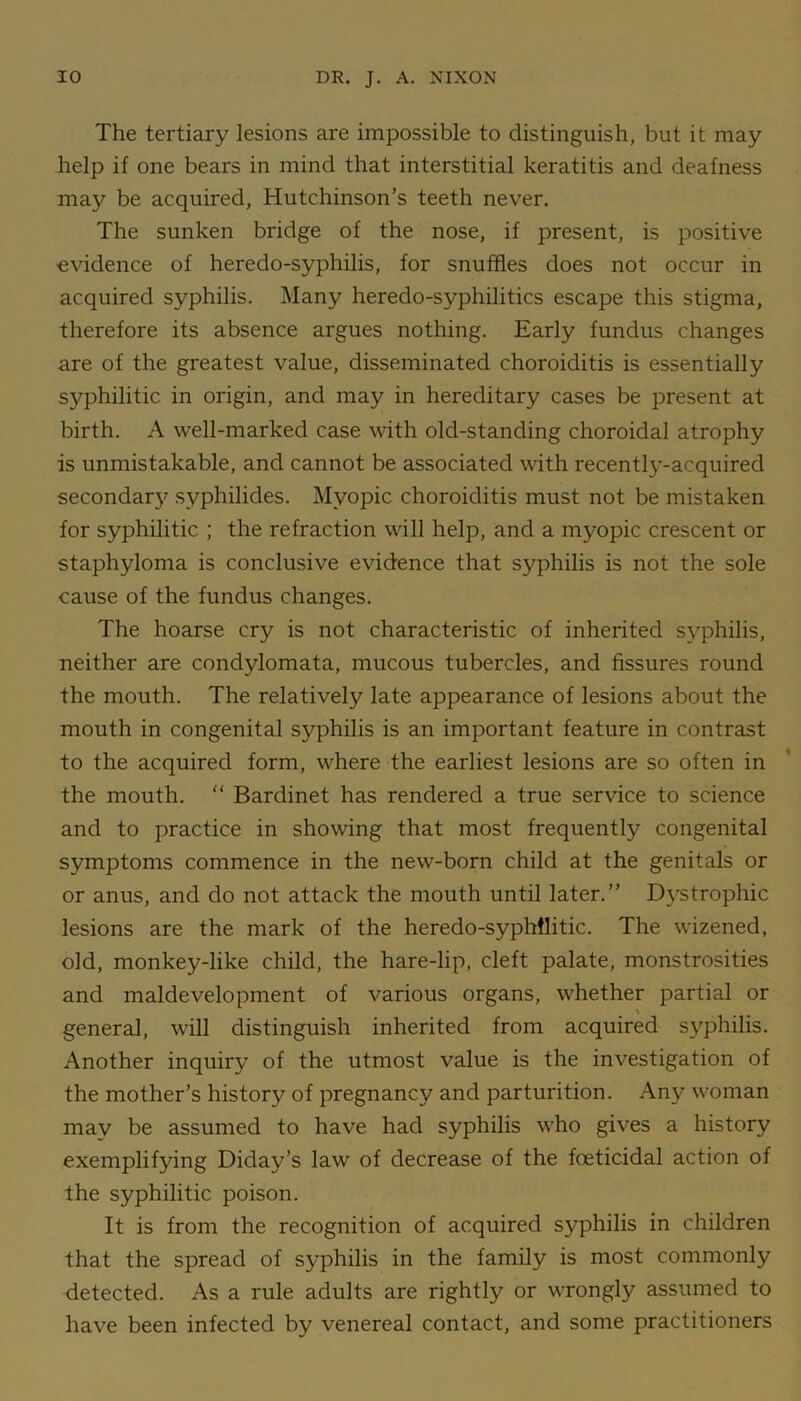 The tertiary lesions are impossible to distinguish, but it may help if one bears in mind that interstitial keratitis and deafness may be acquired, Hutchinson’s teeth never. The sunken bridge of the nose, if present, is positive evidence of heredo-syphilis, for snuffles does not occur in acquired syphilis. Many heredo-syphilitics escape this stigma, therefore its absence argues nothing. Early fundus changes are of the greatest value, disseminated choroiditis is essentially syphilitic in origin, and may in hereditary cases be present at birth. A well-marked case with old-standing choroidal atrophy is unmistakable, and cannot be associated with recently-acquired secondary syphilides. Myopic choroiditis must not be mistaken for syphilitic ; the refraction will help, and a myopic crescent or staphyloma is conclusive evidence that syphilis is not the sole cause of the fundus changes. The hoarse cry is not characteristic of inherited sy^philis, neither are condylomata, mucous tubercles, and fissures round the mouth. The relatively late appearance of lesions about the mouth in congenital syphilis is an important feature in contrast to the acquired form, where the earliest lesions are so often in the mouth. “ Bardinet has rendered a true service to science and to practice in showing that most frequently congenital symptoms commence in the new-born child at the genitals or or anus, and do not attack the mouth until later.” Dystrophic lesions are the mark of the heredo-syphflitic. The wizened, old, monkey-like child, the hare-lip, cleft palate, monstrosities and maldevelopment of various organs, whether partial or general, will distinguish inherited from acquired syphilis. Another inquiry of the utmost value is the investigation of the mother’s history of pregnancy and parturition. Any woman mav be assumed to have had syphilis who gives a history exemplifying Diday’s law of decrease of the foeticidal action of the syphilitic poison. It is from the recognition of acquired syphilis in children that the spread of syphilis in the family is most commonly detected. As a rule adults are rightly or wrongly assumed to have been infected by venereal contact, and some practitioners