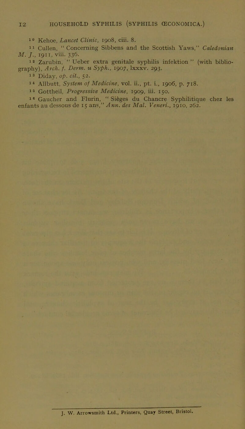 10 Kehoe, Lancet Clinic, 1908, ciii. 8. 11 Cullen, Concerning Sibbens and the Scottish Yaws,” Caledonian M. J., 1911, viii. 336. 12 Zarubin,  Ueber extra genitale syphilis infektion ” (with biblio- graphy), Arch. f. Derm, u Syph., 1907, lxxxv. 293. 13 Diday, op. cit., 52. 14 Allbutt, System of Medicine, vol. ii., pt. i., 1906, p. 718. 15 Gottheil, Progressive Medicine, 1909, iii. 150. 16 Gaucher and Flurin, “ Sieges du Chancre Syphilitique chez les enfants au dessous de 15 ans,” Ann. des Mai. Veneri., 1910, 262. J. W. Arrowsmith Ltd., Printers, Quay Street, Bristol.