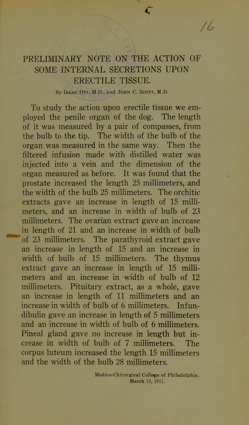 PRELIMINARY NOTE ON THE ACTION OF SOME INTERNAL SECRETIONS UPON ERECTILE TISSUE. By Isaac Ott, M.D., and John C. Scott, M.D. To study the action upon erectile tissue we em- ployed the penile organ of the dog. The length of it was measured by a pair of compasses, from the bulb to the tip. The width of the bulb of the organ was measured in the same way. Then the filtered infusion made with distilled water was injected into a vein and the dimension of the organ measured as before. It was found that the prostate increased the length 25 millimeters, and the width of the bulb 25 millimeters. The orchitic extracts gave an increase in length of 15 milli- meters, and an increase in width of bulb of 23 millimeters. The ovarian extract gave an increase in length of 21 and an increase in width of bulb of 23 millimeters. The parathyroid extract gave an increase in length of 15 and an increase in width of bulb of 15 millimeters. The thymus extract gave an increase in length of 15 milli- meters and an increase in width of bulb of 12 millimeters. Pituitary extract, as a whole, gave an increase in length of 11 millimeters and an increase in width of bulb of 6 millimeters. Infun- dibulin gave an increase in length of 5 millimeters and an increase in width of bulb of 6 millimeters. Pineal gland gave no increase in length but in- crease in width of bulb of 7 millimeters. The corpus luteum increased the length 15 millimeters and the width of the bulb 28 millimeters. Medico-Chirurgical College of Philadelphia, March 13,1911.