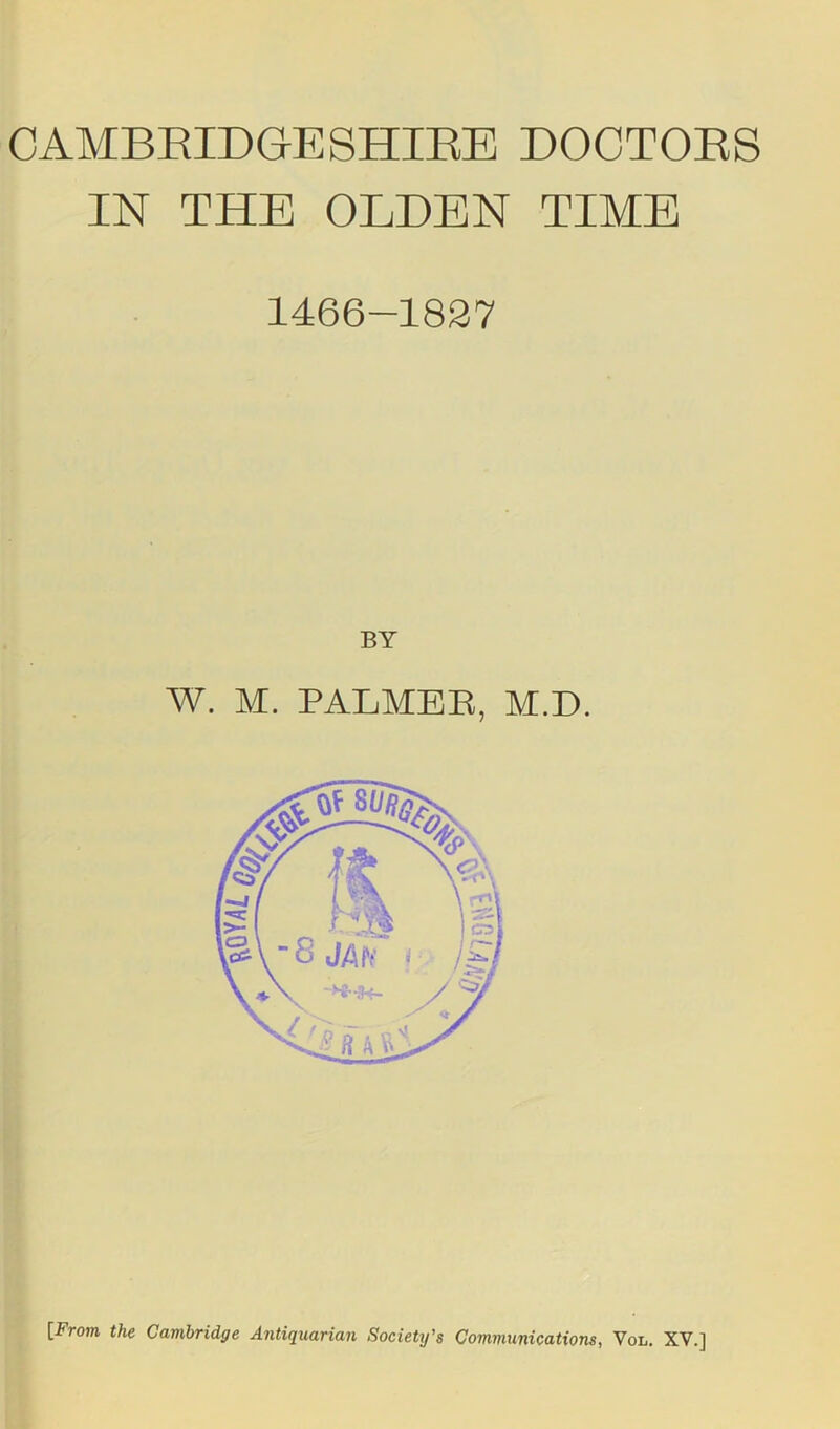 CAMBRIDGESHIBE DOCTORS IN THE OLDEN TIME 1466-1827 BY W. M. PALMER, M.D.