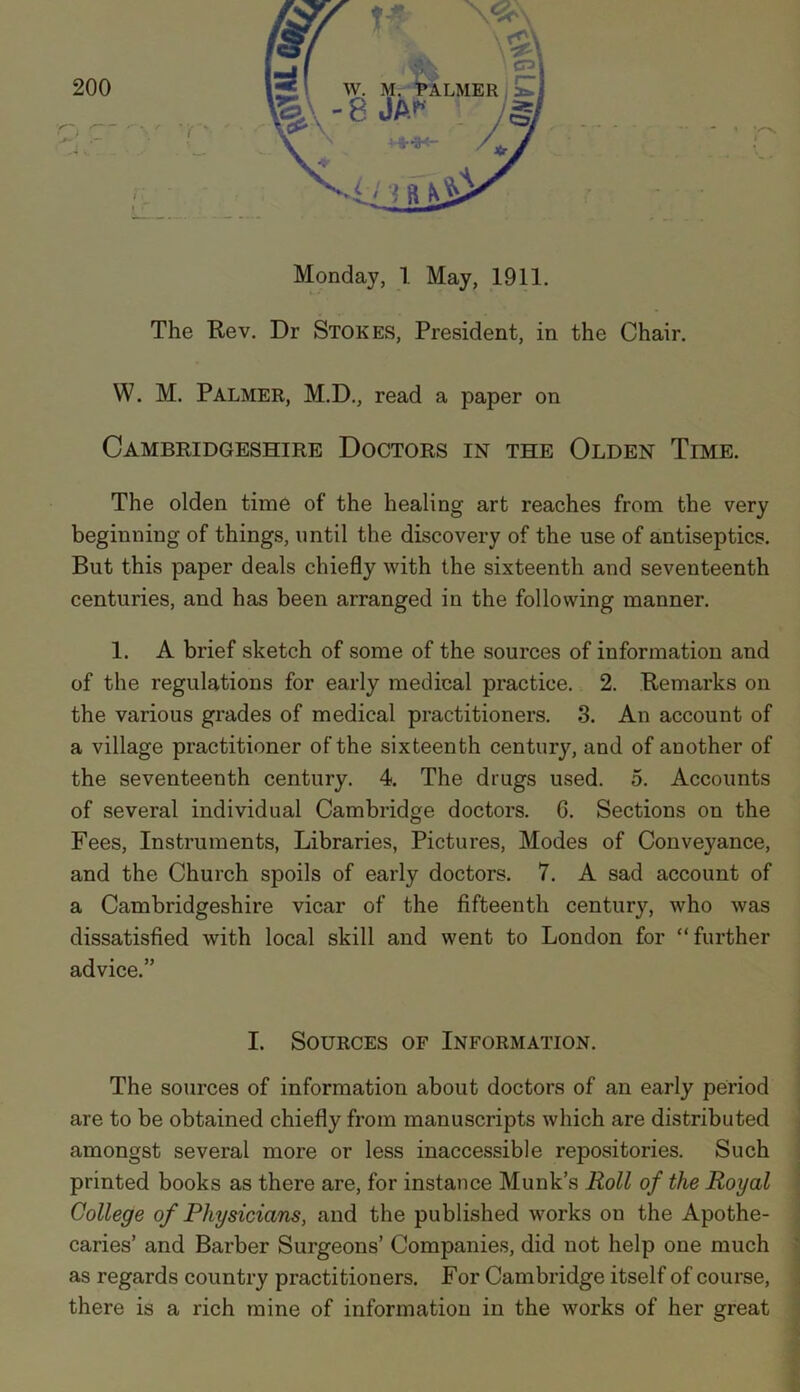 Monday, 1 May, 1911. The Rev. Dr Stokes, President, in the Chair. W. M. Palmer, M.D., read a paper on Cambridgeshire Doctors in the Olden Time. The olden time of the healing art reaches from the very beginning of things, until the discovery of the use of antiseptics. But this paper deals chiefly with the sixteenth and seventeenth centuries, and has been arranged in the following manner. 1. A brief sketch of some of the sources of information and of the regulations for early medical practice. 2. Remarks on the various grades of medical practitioners. 3. An account of a village practitioner of the sixteenth century, and of another of the seventeenth century. 4. The drugs used. 5. Accounts of several individual Cambridge doctors. G. Sections on the Fees, Instruments, Libraries, Pictures, Modes of Conveyance, and the Church spoils of early doctors. 7. A sad account of a Cambridgeshire vicar of the fifteenth century, who was dissatisfied with local skill and went to London for “further advice.” I. Sources of Information. The sources of information about doctors of an early period are to be obtained chiefly from manuscripts which are distributed amongst several more or less inaccessible repositories. Such printed books as there are, for instance Munk’s Roll of the Royal College of Physicians, and the published works on the Apothe- caries’ and Barber Surgeons’ Companies, did not help one much as regards country practitioners. For Cambridge itself of course, there is a rich mine of information in the works of her great