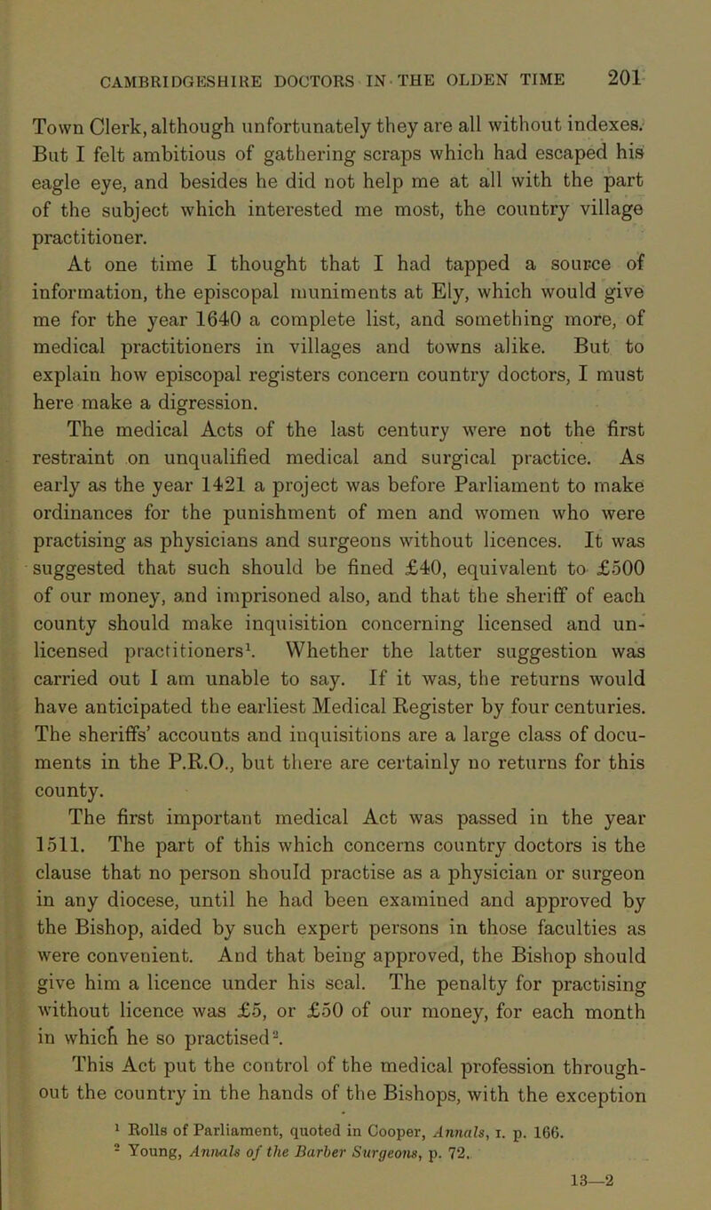 Town Clerk, although unfortunately they are all without indexes. But I felt ambitious of gathering scraps which had escaped his eagle eye, and besides he did not help me at all with the part of the subject which interested me most, the country village practitioner. At one time I thought that I had tapped a source of information, the episcopal muniments at Ely, which would give me for the year 1640 a complete list, and something more, of medical practitioners in villages and towns alike. But to explain how episcopal registers concern country doctors, I must here make a digression. The medical Acts of the last century were not the first restraint on unqualified medical and surgical practice. As early as the year 1421 a project was before Parliament to make ordinances for the punishment of men and women who were practising as physicians and surgeons without licences. It was suggested that such should be fined £40, equivalent to £500 of our money, and imprisoned also, and that the sheriff of each county should make inquisition concerning licensed and un- licensed practitioners1. Whether the latter suggestion was carried out 1 am unable to say. If it was, the returns would have anticipated the earliest Medical Register by four centuries. The sheriffs’ accounts and inquisitions are a large class of docu- ments in the P.R.O., but there are certainly no returns for this county. The first important medical Act was passed in the year 1511. The part of this which concerns country doctors is the clause that no person should practise as a physician or surgeon in any diocese, until he had been examined and approved by the Bishop, aided by such expert persons in those faculties as were convenient. And that being approved, the Bishop should give him a licence under his seal. The penalty for practising without licence was £5, or £50 of our money, for each month in which he so practised2. This Act put the control of the medical profession through- out the country in the hands of the Bishops, with the exception 1 Rolls of Parliament, quoted in Cooper, Annals, i. p. 166. 2 Young, Annals of the Barber Surgeons, p. 72. 13—2