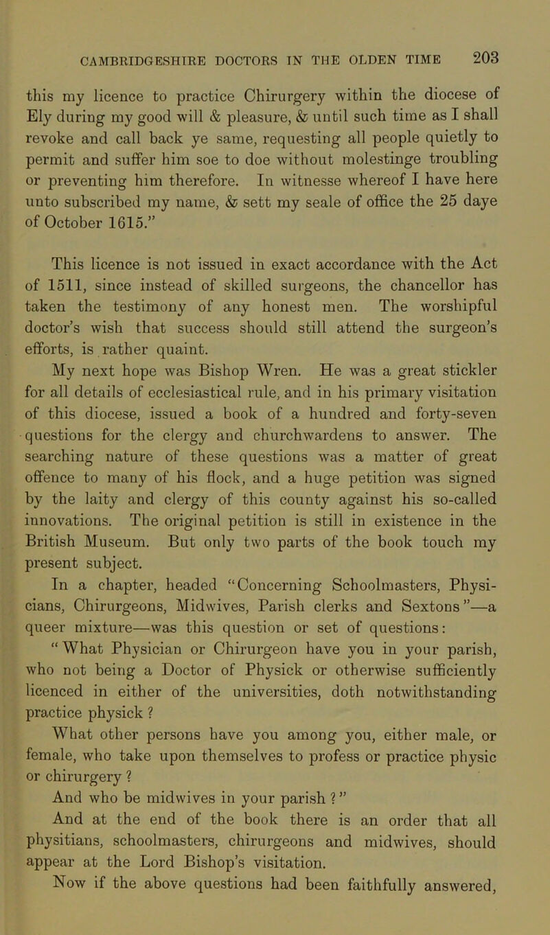 this my licence to practice Chirurgery within the diocese of Ely during my good will & pleasure, & until such time as I shall revoke and call back ye same, requesting all people quietly to permit and suffer him soe to doe without molestinge troubling or preventing him therefore. In witnesse whereof I have here unto subscribed my name, & sett my seale of office the 25 daye of October 1615.” This licence is not issued in exact accordance with the Act of 1511, since instead of skilled surgeons, the chancellor has taken the testimony of any honest men. The worshipful doctor’s wish that success should still attend the surgeon’s efforts, is rather quaint. My next hope was Bishop Wren. He was a great stickler for all details of ecclesiastical rule, and in his primary visitation of this diocese, issued a book of a hundred and forty-seven questions for the clergy and churchwardens to answer. The searching nature of these questions was a matter of great offence to many of his flock, and a huge petition was signed by the laity and clergy of this county against his so-called innovations. The original petition is still in existence in the British Museum. But only two parts of the book touch my present subject. In a chapter, headed “Concerning Schoolmasters, Physi- cians, Chirurgeons, Midwives, Parish clerks and Sextons”—a queer mixture—was this question or set of questions: “What Physician or Chirurgeon have you in your parish, who not being a Doctor of Physick or otherwise sufficiently licenced in either of the universities, doth notwithstanding practice physick ? What other persons have you among you, either male, or female, who take upon themselves to profess or practice physic or chirurgery ? And who be midwives in your parish ? ” And at the end of the book there is an order that all physitians, schoolmasters, chirurgeons and midwives, should appear at the Lord Bishop’s visitation. Now if the above questions had been faithfully answered,