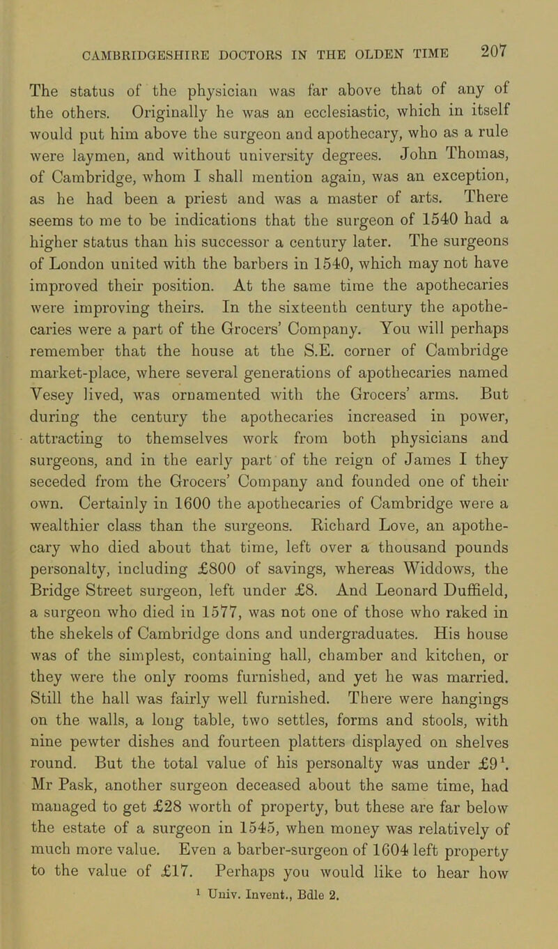 The status of the physician was far above that of any of the others. Originally he was an ecclesiastic, which in itself would put him above the surgeon and apothecary, who as a rule were laymen, and without university degrees. John Thomas, of Cambridge, whom I shall mention again, was an exception, as he had been a priest and was a master of arts. There seems to me to be indications that the surgeon of 1540 had a higher status than his successor a century later. The surgeons of London united with the barbers in 1540, which may not have improved their position. At the same time the apothecaries were improving theirs. In the sixteenth century the apothe- caries were a part of the Grocers’ Company. You will perhaps remember that the house at the S.E. corner of Cambridge market-place, where several generations of apothecaries named Vesey lived, was ornamented with the Grocers’ arms. But during the century the apothecaries increased in power, attracting to themselves work from both physicians and surgeons, and in the early part of the reign of James I they seceded from the Grocers’ Company and founded one of their own. Certainly in 1600 the apothecaries of Cambridge were a wealthier class than the surgeons. Richard Love, an apothe- cary who died about that time, left over a thousand pounds personalty, including £800 of savings, whereas Widdows, the Bridge Street surgeon, left under £8. And Leonard Duffield, a surgeon who died in 1577, was not one of those who raked in the shekels of Cambridge dons and undergraduates. His house was of the simplest, containing hall, chamber and kitchen, or they were the only rooms furnished, and yet he was married. Still the hall was fairly well furnished. There were hangings on the walls, a long table, two settles, forms and stools, with nine pewter dishes and fourteen platters displayed on shelves round. But the total value of his personalty was under £9h Mr Pask, another surgeon deceased about the same time, had managed to get £28 worth of property, but these are far below the estate of a surgeon in 1545, when money was relatively of much more value. Even a barber-surgeon of 1604 left projDerty to the value of £17. Perhaps you would like to hear how