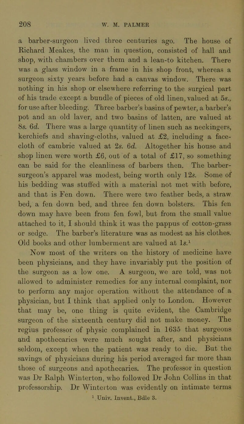 a barber-surgeon lived three centuries ago. The house of Richard Meakes, the man in question, consisted of hall and shop, with chambers over them and a lean-to kitchen. There was a glass window in a frame in his shop front, whereas a surgeon sixty years before had a canvas window. There was nothing in his shop or elsewhere referring to the surgical part of his trade except a bundle of pieces of old linen, valued at 5s., for use after bleeding. Three barber’s basins of pewter, a barber’s pot and an old laver, and two basins of latten, are valued at 8s. 6d. There was a large quantity of linen such as neckingers, kerchiefs and shaving-cloths, valued at £2, including a face- cloth of cambric valued at 2s. 6d. Altogether his house and shop linen were worth £6, out of a total of £17, so something can be said for the cleanliness of barbers then. The barber- surgeon’s apparel was modest, being worth only 12s. Some of his bedding was stuffed with a material not met with before, and that is Fen down. There were two feather beds, a straw bed, a fen down bed, and three fen down bolsters. This fen down may have been from fen fowl, but from the small value attached to it, I should think it was the pappus of cotton-grass or sedge. The barber’s literature was as modest as his clothes. Old books and other lumberment are valued at Is.1 Now most of the writers on the history of medicine have been physicians, and they have invariably put the position of the surgeon as a low one. A surgeon, we are told, was not allowed to administer remedies for any internal complaint, nor to perform any major operation without the attendance of a physician, but I think that applied only to London. However that may be, one thing is quite evident, the Cambridge surgeon of the sixteenth century did not make money. The regius professor of physic complained in 1635 that surgeons and apothecaries were much sought after, and physicians seldom, except when the patient was ready to die. But the savings of physicians during his period averaged far more than those of surgeons and apothecaries. The professor in question was Dr Ralph Winterton, who followed Dr John Collins in that professorship. Dr Winterton was evidently on intimate terms