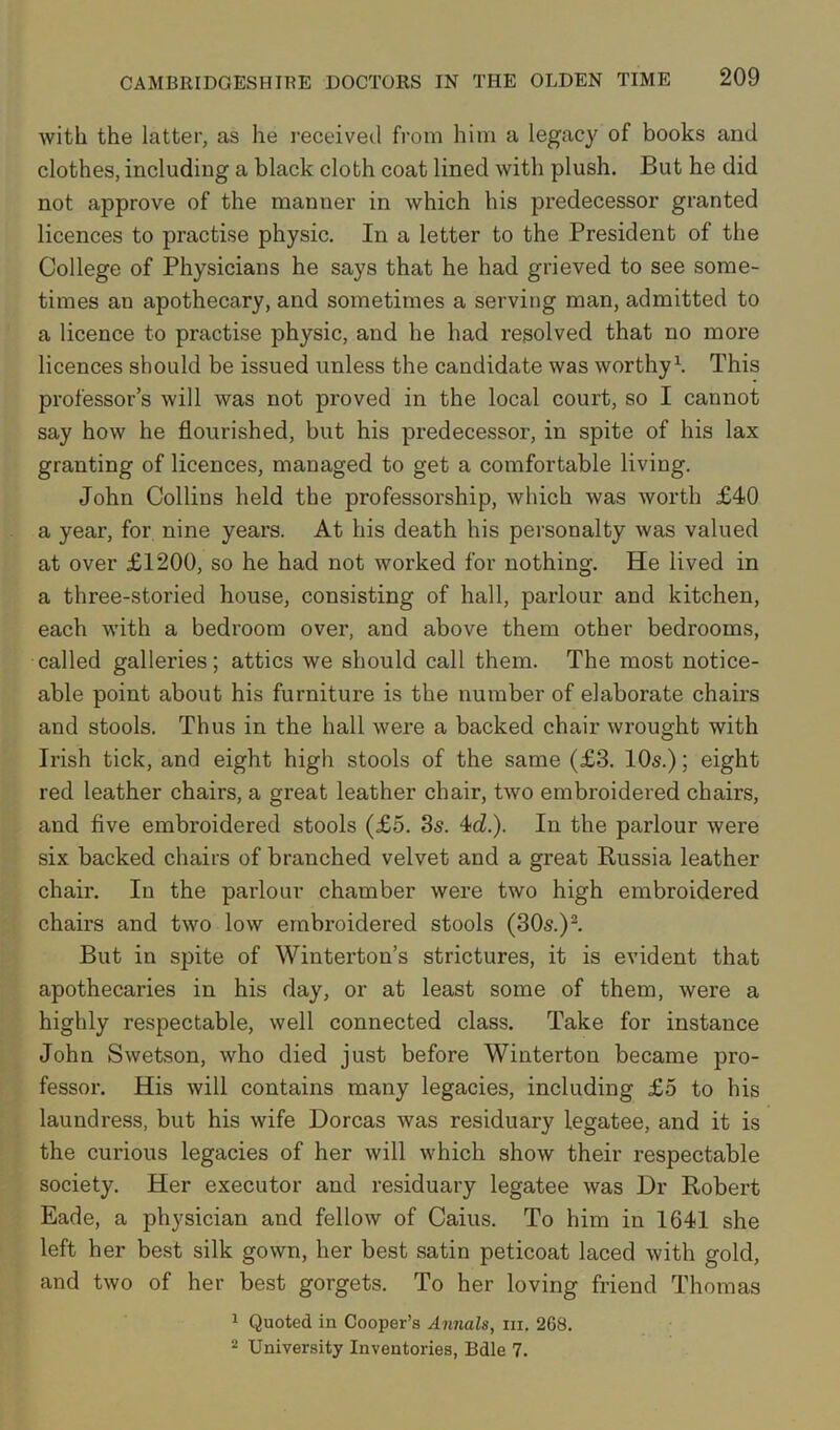 with the latter, as he received from him a legacy of books and clothes, including a black cloth coat lined with plush. But he did not approve of the manner in which his predecessor granted licences to practise physic. In a letter to the President of the College of Physicians he says that he had grieved to see some- times an apothecary, and sometimes a serving man, admitted to a licence to practise physic, and he had resolved that no more licences should be issued unless the candidate was worthy1. This professor’s will was not proved in the local court, so I cannot say how he flourished, but his predecessor, in spite of his lax granting of licences, managed to get a comfortable living. John Collins held the professorship, which was worth £40 a year, for nine years. At his death his personalty was valued at over £1200, so he had not worked for nothing. He lived in a three-storied house, consisting of hall, parlour and kitchen, each with a bedroom over, and above them other bedrooms, called galleries; attics we should call them. The most notice- able point about his furniture is the number of elaborate chairs and stools. Thus in the hall were a backed chair wrought with Irish tick, and eight high stools of the same (£3. 10s.); eight red leather chairs, a great leather chair, two embroidered chairs, and five embroidered stools (£5. 3s. 4c£.). In the parlour were six. backed chairs of branched velvet and a great Russia leather chair. In the parlour chamber were two high embroidered chairs and two low embroidered stools (30s.)2. But in spite of Winterton’s strictures, it is evident that apothecaries in his day, or at least some of them, were a highly respectable, well connected class. Take for instance John Swetson, who died just before Winterton became pro- fessor. His will contains many legacies, including £5 to his laundress, but his wife Dorcas was residuary legatee, and it is the curious legacies of her will which show their respectable society. Her executor and residuary legatee was Dr Robert Eade, a physician and fellow of Caius. To him in 1641 she left her best silk gown, her best satin peticoat laced with gold, and two of her best gorgets. To her loving friend Thomas 1 Quoted in Cooper’s Annals, in. 268. 2 University Inventories, Bdle 7.