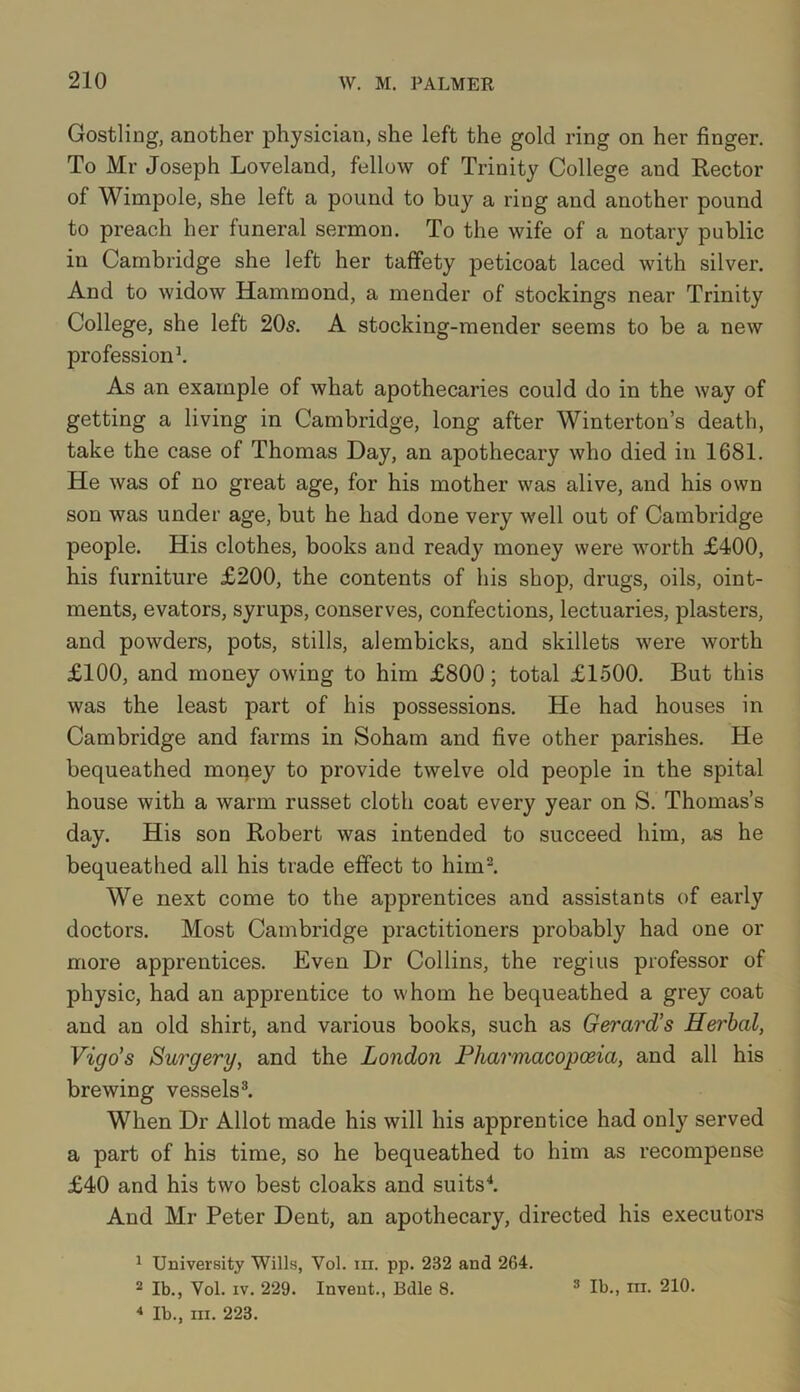Gostling, another physician, she left the gold ring on her finger. To Mr Joseph Loveland, fellow of Trinity College and Rector of Wimpole, she left a pound to buy a ring and another pound to preach her funeral sermon. To the wife of a notary public in Cambridge she left her taffety peticoat laced with silver. And to widow Hammond, a mender of stockings near Trinity College, she left 205. A stocking-mender seems to be a new profession1. As an example of what apothecaries could do in the way of getting a living in Cambridge, long after Winterton’s death, take the case of Thomas Day, an apothecary who died in 1681. He was of no great age, for his mother was alive, and his own son was under age, but he had done very well out of Cambridge people. His clothes, books and ready money were worth £400, his furniture £200, the contents of his shop, drugs, oils, oint- ments, evators, syrups, conserves, confections, lectuaries, plasters, and powders, pots, stills, alembicks, and skillets were worth £100, and money owing to him £800; total £1500. But this was the least part of his possessions. He had houses in Cambridge and farms in Soham and five other parishes. He bequeathed money to provide twelve old people in the spital house with a warm russet cloth coat every year on S. Thomas’s day. His son Robert was intended to succeed him, as he bequeathed all his trade effect to him2. We next come to the apprentices and assistants of early doctors. Most Cambridge practitioners probably had one or more apprentices. Even Dr Collins, the regius professor of physic, had an apprentice to whom he bequeathed a grey coat and an old shirt, and various books, such as Gerard's Herbal, Vigo's Surgery, and the London Pharmacopoeia, and all his brewing vessels3. When Dr Allot made his will his apprentice had only served a part of his time, so he bequeathed to him as recompense £40 and his two best cloaks and suits4. And Mr Peter Dent, an apothecary, directed his executors 1 University Wills, Vol. in. pp. 232 and 264. 2 lb., Vol. iv. 229. Invent., Belle 8. 3 lb., hi. 210. 4 lb., hi. 223.