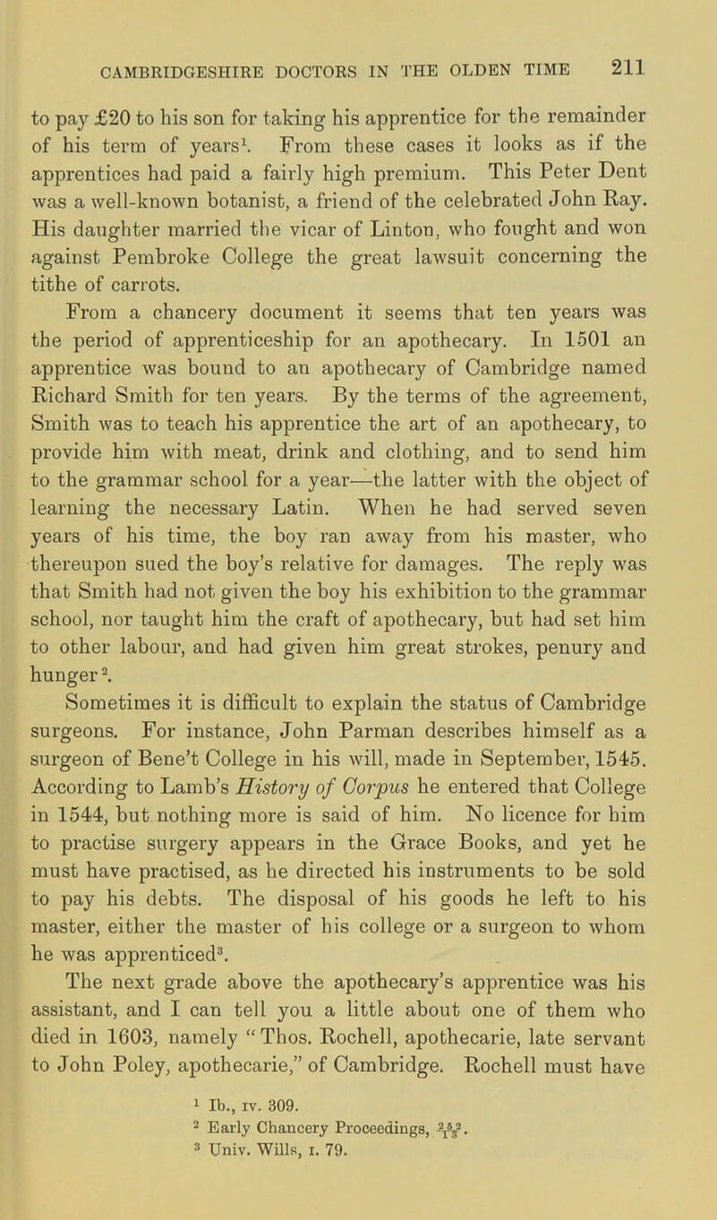 to pay £20 to his son for taking his apprentice for the remainder of his term of years1. From these cases it looks as if the apprentices had paid a fairly high premium. This Peter Dent was a well-known botanist, a friend of the celebrated John Ray. His daughter married the vicar of Linton, who fought and won against Pembroke College the great lawsuit concerning the tithe of carrots. From a chancery document it seems that ten years was the period of apprenticeship for an apothecary. In 1501 an apprentice was bound to an apothecary of Cambridge named Richard Smith for ten years. By the terms of the agreement, Smith was to teach his apprentice the art of an apothecary, to provide him with meat, drink and clothing, and to send him to the grammar school for a year—the latter with the object of learning the necessary Latin. When he had served seven years of his time, the boy ran away from his master, who thereupon sued the boy’s relative for damages. The reply was that Smith had not given the boy his exhibition to the grammar school, nor taught him the craft of apothecary, but had set him to other labour, and had given him great strokes, penury and hunger2. Sometimes it is difficult to explain the status of Cambridge surgeons. For instance, John Parman describes himself as a surgeon of Bene’t College in his will, made in September, 1545. According to Lamb’s History of Corpus he entered that College in 1544, but nothing more is said of him. No licence for him to practise surgery appears in the Gi'ace Books, and yet he must have practised, as he directed his instruments to be sold to pay his debts. The disposal of his goods he left to his master, either the master of his college or a surgeon to whom he was apprenticed3. The next grade above the apothecary’s apprentice was his assistant, and I can tell you a little about one of them who died in 1603, namely “ Thos. Rochell, apothecarie, late servant to John Poley, apothecarie,” of Cambridge. Rochell must have 1 lb., iv. 309. 2 Early Chancery Proceedings, \\2. 3 Univ. Wills, i. 79.