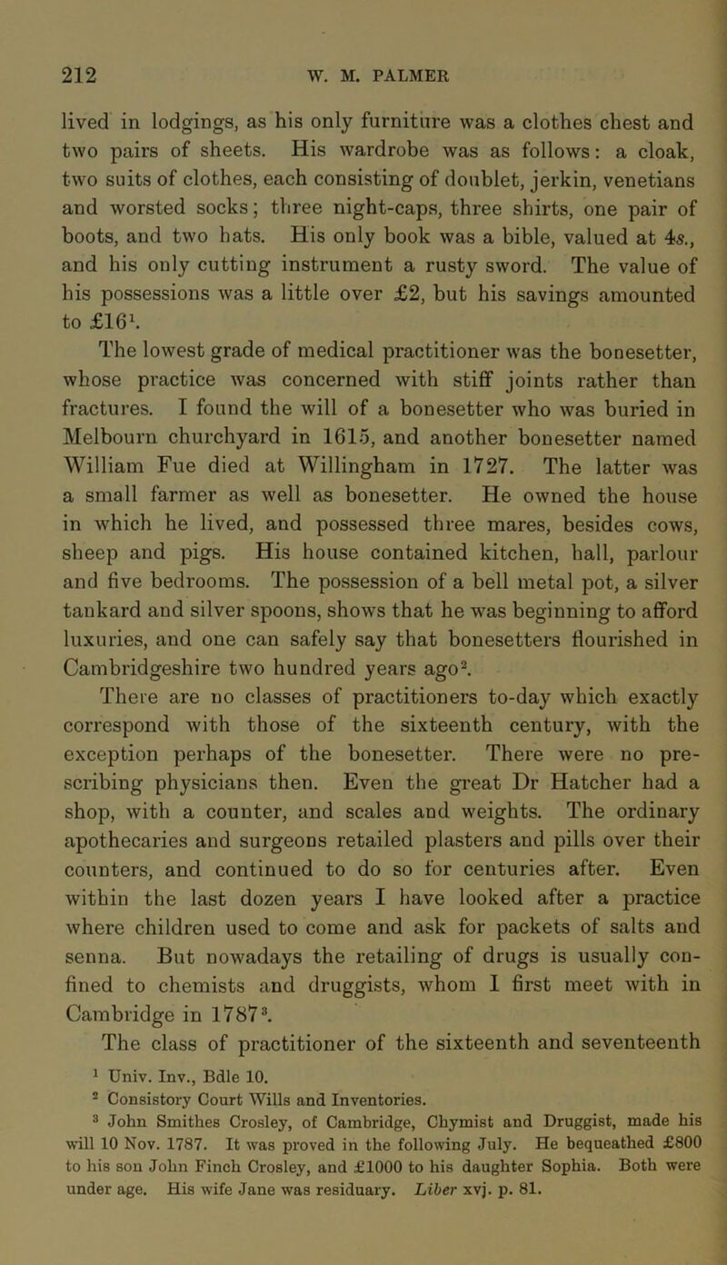 lived in lodgings, as his only furniture was a clothes chest and two pairs of sheets. His wardrobe was as follows: a cloak, two suits of clothes, each consisting of doublet, jerkin, Venetians and worsted socks; three night-caps, three shirts, one pair of boots, and two hats. His only book was a bible, valued at 4s., and his only cutting instrument a rusty sword. The value of his possessions was a little over £2, but his savings amounted to flG1. The lowest grade of medical practitioner was the bonesetter, whose practice was concerned with stiff joints rather than fractures. I found the will of a bonesetter who was buried in Melbourn churchyard in 1615, and another bonesetter named William Fue died at Willingham in 1727. The latter was a small farmer as well as bonesetter. He owned the house in which he lived, and possessed three mares, besides cows, sheep and pigs. His house contained kitchen, hall, parlour and five bedrooms. The possession of a bell metal pot, a silver tankard and silver spoons, shows that he was beginning to afford luxuries, and one can safely say that bonesetters flourished in Cambridgeshire two hundred years ago2. There are no classes of practitioners to-day which exactly correspond with those of the sixteenth century, with the exception perhaps of the bonesetter. There were no pre- scribing physicians then. Even the great Dr Hatcher had a shop, with a counter, and scales and weights. The ordinary apothecaries and surgeons retailed plasters and pills over their counters, and continued to do so for centuries after. Even within the last dozen years I have looked after a practice where children used to come and ask for packets of salts and senna. But nowadays the retailing of drugs is usually con- fined to chemists and druggists, whom I first meet with in Cambridge in 17873. The class of practitioner of the sixteenth and seventeenth 1 Univ. Inv., Bdle 10. 2 Consistory Court Wills and Inventories. 3 John Smithes Crosley, of Cambridge, Chymist and Druggist, made his will 10 Nov. 1787. It was proved in the following July. He bequeathed £800 to his son John Finch Crosley, and £1000 to his daughter Sophia. Both were under age. His wife Jane was residuary. Liber xvj. p. 81.